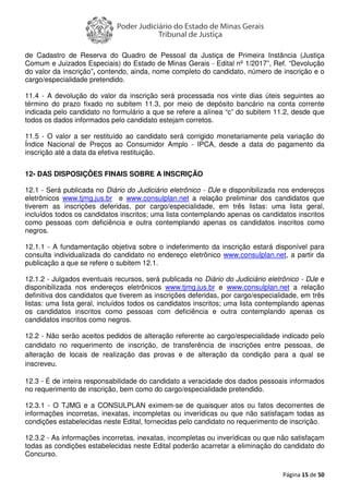 Página 15 de 50
de Cadastro de Reserva do Quadro de Pessoal da Justiça de Primeira Instância (Justiça
Comum e Juizados Especiais) do Estado de Minas Gerais - Edital nº 1/2017”, Ref. “Devolução
do valor da inscrição”, contendo, ainda, nome completo do candidato, número de inscrição e o
cargo/especialidade pretendido.
11.4 - A devolução do valor da inscrição será processada nos vinte dias úteis seguintes ao
término do prazo fixado no subitem 11.3, por meio de depósito bancário na conta corrente
indicada pelo candidato no formulário a que se refere a alínea “c” do subitem 11.2, desde que
todos os dados informados pelo candidato estejam corretos.
11.5 - O valor a ser restituído ao candidato será corrigido monetariamente pela variação do
Índice Nacional de Preços ao Consumidor Amplo - IPCA, desde a data do pagamento da
inscrição até a data da efetiva restituição.
12- DAS DISPOSIÇÕES FINAIS SOBRE A INSCRIÇÃO
12.1 - Será publicada no Diário do Judiciário eletrônico - DJe e disponibilizada nos endereços
eletrônicos www.tjmg.jus.br e www.consulplan.net a relação preliminar dos candidatos que
tiverem as inscrições deferidas, por cargo/especialidade, em três listas: uma lista geral,
incluídos todos os candidatos inscritos; uma lista contemplando apenas os candidatos inscritos
como pessoas com deficiência e outra contemplando apenas os candidatos inscritos como
negros.
12.1.1 - A fundamentação objetiva sobre o indeferimento da inscrição estará disponível para
consulta individualizada do candidato no endereço eletrônico www.consulplan.net, a partir da
publicação a que se refere o subitem 12.1.
12.1.2 - Julgados eventuais recursos, será publicada no Diário do Judiciário eletrônico - DJe e
disponibilizada nos endereços eletrônicos www.tjmg.jus.br e www.consulplan.net a relação
definitiva dos candidatos que tiverem as inscrições deferidas, por cargo/especialidade, em três
listas: uma lista geral, incluídos todos os candidatos inscritos; uma lista contemplando apenas
os candidatos inscritos como pessoas com deficiência e outra contemplando apenas os
candidatos inscritos como negros.
12.2 - Não serão aceitos pedidos de alteração referente ao cargo/especialidade indicado pelo
candidato no requerimento de inscrição, de transferência de inscrições entre pessoas, de
alteração de locais de realização das provas e de alteração da condição para a qual se
inscreveu.
12.3 - É de inteira responsabilidade do candidato a veracidade dos dados pessoais informados
no requerimento de inscrição, bem como do cargo/especialidade pretendido.
12.3.1 - O TJMG e a CONSULPLAN eximem-se de quaisquer atos ou fatos decorrentes de
informações incorretas, inexatas, incompletas ou inverídicas ou que não satisfaçam todas as
condições estabelecidas neste Edital, fornecidas pelo candidato no requerimento de inscrição.
12.3.2 - As informações incorretas, inexatas, incompletas ou inverídicas ou que não satisfaçam
todas as condições estabelecidas neste Edital poderão acarretar a eliminação do candidato do
Concurso.
 