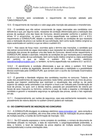 Página 16 de 50
12.4 - Somente será considerado o requerimento de inscrição adotado pelo
TJMG/CONSULPLAN.
12.5 - O requerimento de inscrição e o valor pago pela inscrição são pessoais e intransferíveis.
12.6 - O candidato que não estiver concorrendo às vagas reservadas aos candidatos com
deficiência e que, por alguma razão, necessitar de condição diferenciada para a realização das
provas de qualquer uma das fases do Concurso, deverá proceder conforme o subitem 8.4,
alínea “d” e encaminhar, no prazo e na forma especificada nos subitens 8.5.1 a 8.5.5,
requerimento à CONSULPLAN, datado e assinado, indicando as condições de que necessita
para a realização da prova e as razões de sua solicitação, bem como laudo médico (original ou
cópia autenticada em cartório) a que se refere o subitem 8.5.
12.6.1 - Nos casos de força maior, ocorridos após o término das inscrições, o candidato que
não estiver concorrendo às vagas reservadas e que necessitar de condição diferenciada para a
realização das provas de qualquer uma das fases do Concurso, deverá enviar requerimento à
CONSULPLAN, datado e assinado, indicando as condições de que necessita para a realização
da prova e as razões de sua solicitação, bem como laudo médico (original ou cópia autenticada
em cartório) a que se refere o subitem 8.5, via correio eletrônico
(atendimento@consulplan.com), e, também, na forma especificada nos subitens 8.5.1 ao 8.5.5.
12.6.2 - O atendimento à condição diferenciada a que se refere o subitem 12.6 ficará
condicionada à análise da legalidade, devendo ser observada a viabilidade e a possibilidade
técnica examinada pela CONSULPLAN, que contará com o auxílio da Comissão Examinadora
do Concurso.
12.7 - É garantida a liberdade religiosa dos candidatos inscritos no concurso. Todavia, em
razão dos procedimentos de segurança previstos neste Edital, previamente ao início da prova,
aqueles que trajarem vestimentas que restrinjam a visualização das orelhas ou da parte
superior da cabeça serão solicitados a se dirigirem a local a ser indicado pela Coordenação do
local de provas, no qual, com a devida reserva, passarão por procedimento de vistoria por
fiscais de sexo masculino ou feminino, conforme o caso, de modo a respeitar a intimidade do
candidato e garantir a necessária segurança na aplicação das provas, sendo o fato registrado
em ata.
12.7.1 - Excepcionalmente, por razões de segurança, caso seja estritamente necessário, novo
procedimento de vistoria descrito no subitem anterior poderá ser realizado.
13 - DO COMPROVANTE DE INSCRIÇÃO NO CONCURSO
13.1 - A CONSULPLAN divulgará no endereço eletrônico www.consulplan.net , para consulta e
impressão pelo próprio candidato, até cinco dias antes da data de realização da prova objetiva
de múltipla escolha, o Cartão de Confirmação de Inscrição - CCI.
13.1.1 - No CCI estarão expressos o nome completo do candidato, o número do documento de
identidade utilizado na inscrição, a data do nascimento, o cargo/especialidade pretendido, a
data, o horário, o local da realização da prova objetiva de múltipla escolha (município,
escola/prédio/sala) e outras orientações úteis.
 