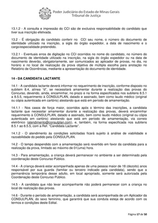 Página 17 de 50
13.1.2 - A consulta e impressão do CCI são de exclusiva responsabilidade do candidato que
tiver sua inscrição efetivada.
13.2 - É obrigação do candidato conferir no CCI seu nome, o número do documento de
identidade utilizado na inscrição, a sigla do órgão expedidor, a data de nascimento e o
cargo/especialidade pretendido.
13.2.1 - Eventuais erros de digitação no CCI ocorridos no nome do candidato, no número do
documento de identidade utilizado na inscrição, na sigla do órgão expedidor ou na data de
nascimento deverão, obrigatoriamente, ser comunicados ao aplicador de provas, no dia, no
horário e no local de realização da prova objetiva de múltipla escolha para anotação no
Relatório de Ocorrências, mediante a apresentação do documento de identidade.
14 - DA CANDIDATA LACTANTE
14.1 - A candidata lactante deverá informar no requerimento de inscrição, conforme disposto no
subitem 8.4, alínea “d”, se necessitará amamentar durante a realização das provas do
Concurso, devendo, ainda, encaminhar, no prazo e na forma especificados nos subitens 8.5.1
a 8.5.5, requerimento à CONSULPLAN, datado e assinado, bem como laudo médico (original
ou cópia autenticada em cartório) atestando que está em período de amamentação.
14.1.1 - Nos casos de força maior, ocorridos após o término das inscrições, a candidata
lactante que necessitar amamentar durante a realização das provas, deverá encaminhar
requerimento à CONSULPLAN, datado e assinado, bem como laudo médico (original ou cópia
autenticada em cartório) atestando que está em período de amamentação, via correio
eletrônico (atendimento@consulplan.com), e, também, na forma especificada nos subitens
8.5.1 ao 8.5.5, com a Ref. “Candidata Lactante”.
14.1.2 - O atendimento às condições solicitadas ficará sujeito à análise de viabilidade e
razoabilidade do pedido pela CONSULPLAN.
14.2 - O tempo despendido com a amamentação será revertido em favor da candidata para a
realização da prova, limitado ao máximo de 01(uma) hora.
14.3 - Para amamentação, a criança deverá permanecer no ambiente a ser determinado pela
coordenação deste Concurso Público.
14.4 - A criança deverá estar acompanhada apenas de uma pessoa maior de 18 (dezoito) anos
responsável por sua guarda (familiar ou terceiro indicado pela candidata), sendo que a
permanência temporária desse adulto, em local apropriado, somente será autorizada pela
Coordenação deste Concurso Público.
14.5 - A candidata que não levar acompanhante não poderá permanecer com a criança no
local de realização das provas.
14.6 - Durante o período de amamentação, a candidata será acompanhada de um Aplicador da
CONSULPLAN, do sexo feminino, que garantirá que sua conduta esteja de acordo com os
termos e condições deste Edital.
 