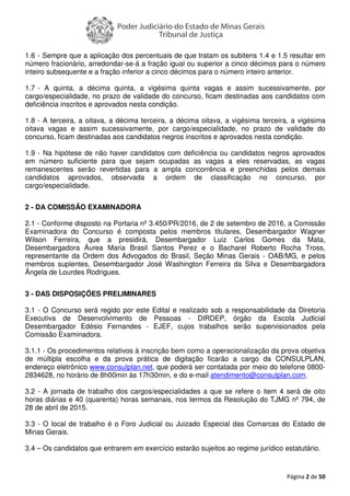 Página 2 de 50
1.6 - Sempre que a aplicação dos percentuais de que tratam os subitens 1.4 e 1.5 resultar em
número fracionário, arredondar-se-á a fração igual ou superior a cinco décimos para o número
inteiro subsequente e a fração inferior a cinco décimos para o número inteiro anterior.
1.7 - A quinta, a décima quinta, a vigésima quinta vagas e assim sucessivamente, por
cargo/especialidade, no prazo de validade do concurso, ficam destinadas aos candidatos com
deficiência inscritos e aprovados nesta condição.
1.8 - A terceira, a oitava, a décima terceira, a décima oitava, a vigésima terceira, a vigésima
oitava vagas e assim sucessivamente, por cargo/especialidade, no prazo de validade do
concurso, ficam destinadas aos candidatos negros inscritos e aprovados nesta condição.
1.9 - Na hipótese de não haver candidatos com deficiência ou candidatos negros aprovados
em número suficiente para que sejam ocupadas as vagas a eles reservadas, as vagas
remanescentes serão revertidas para a ampla concorrência e preenchidas pelos demais
candidatos aprovados, observada a ordem de classificação no concurso, por
cargo/especialidade.
2 - DA COMISSÃO EXAMINADORA
2.1 - Conforme disposto na Portaria nº 3.450/PR/2016, de 2 de setembro de 2016, a Comissão
Examinadora do Concurso é composta pelos membros titulares, Desembargador Wagner
Wilson Ferreira, que a presidirá, Desembargador Luiz Carlos Gomes da Mata,
Desembargadora Áurea Maria Brasil Santos Perez e o Bacharel Roberto Rocha Tross,
representante da Ordem dos Advogados do Brasil, Seção Minas Gerais - OAB/MG, e pelos
membros suplentes, Desembargador José Washington Ferreira da Silva e Desembargadora
Ângela de Lourdes Rodrigues.
3 - DAS DISPOSIÇÕES PRELIMINARES
3.1 - O Concurso será regido por este Edital e realizado sob a responsabilidade da Diretoria
Executiva de Desenvolvimento de Pessoas - DIRDEP, órgão da Escola Judicial
Desembargador Edésio Fernandes - EJEF, cujos trabalhos serão supervisionados pela
Comissão Examinadora.
3.1.1 - Os procedimentos relativos à inscrição bem como a operacionalização da prova objetiva
de múltipla escolha e da prova prática de digitação ficarão a cargo da CONSULPLAN,
endereço eletrônico www.consulplan.net, que poderá ser contatada por meio do telefone 0800-
2834628, no horário de 8h00min às 17h30min, e do e-mail atendimento@consulplan.com.
3.2 - A jornada de trabalho dos cargos/especialidades a que se refere o item 4 será de oito
horas diárias e 40 (quarenta) horas semanais, nos termos da Resolução do TJMG nº 794, de
28 de abril de 2015.
3.3 - O local de trabalho é o Foro Judicial ou Juizado Especial das Comarcas do Estado de
Minas Gerais.
3.4 – Os candidatos que entrarem em exercício estarão sujeitos ao regime jurídico estatutário.
 