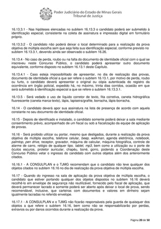 Página 20 de 50
16.13.3.1 - Nas hipóteses elencadas no subitem 16.13.3 o candidato poderá ser submetido à
identificação especial, consistente na coleta de assinatura e impressão digital em formulário
próprio.
16.13.3.2 - O candidato não poderá deixar o local determinado para a realização da prova
objetiva de múltipla escolha sem que seja feita sua identificação especial, conforme previsto no
subitem 16.13.3.1, devendo ainda ser observado o subitem 16.26.
16.13.4 - No caso de perda, roubo ou na falta do documento de identidade oficial com o qual se
inscreveu neste Concurso Público, o candidato poderá apresentar outro documento
equivalente, conforme disposto no subitem 16.13.1 deste Capítulo.
16.13.4.1 - Caso esteja impossibilitado de apresentar, no dia de realização das provas,
documento de identidade oficial a que ser refere o subitem 16.13.1, por motivo de perda, roubo
ou furto, o candidato deverá apresentar o original ou cópia autenticada do registro da
ocorrência em órgão policial, expedido há, no máximo, trinta dias corridos, ocasião em que
será submetido à identificação especial a que se refere o subitem 16.13.3.1.
16.13.5 - Será vedado o uso de líquido corretor de texto, fita corretiva, caneta hidrográfica
fluorescente (caneta marca-texto), lápis, lapiseira/grafite, borracha, lápis-borracha.
16.14 - O candidato deverá apor sua assinatura na lista de presença de acordo com aquela
constante no seu documento de identidade oficial.
16.15 - Depois de identificado e instalado, o candidato somente poderá deixar a sala mediante
consentimento prévio, acompanhado de um fiscal ou sob a fiscalização da equipe de aplicação
de provas.
16.16 - Será proibido utilizar ou portar, mesmo que desligados, durante a realização da prova
objetiva de múltipla escolha, telefone celular, beep, walkman, agenda eletrônica, notebook,
palmtop, pen drive, receptor, gravador, máquina de calcular, máquina fotográfica, controle de
alarme de carro, relógio de qualquer tipo, tablet, mp3, bem como a utilização ou o porte de
óculos escuros, protetor auricular, chapéu, boné, gorro, podendo a Coordenação deste
Concurso Público vetar o ingresso do candidato com outros objetos além dos anteriormente
citados.
16.16.1 - A CONSULPLAN e o TJMG recomendam que o candidato não leve qualquer dos
objetos citados no subitem 16.16 no dia de realização da prova objetiva de múltipla escolha.
16.17 - Quando do ingresso na sala de aplicação da prova objetiva de múltipla escolha, o
candidato que estiver portando qualquer dos objetos dispostos no subitem 16.16 deverá
recolhê-lo em envelope de segurança não reutilizável, fornecido pelo fiscal de aplicação, que
deverá permanecer lacrado e somente poderá ser aberto após deixar o local de prova, sendo
recomendável, inclusive, que carteiras com documentos e valores em dinheiro sejam
igualmente lacradas no referido envelope.
16.17.1 - A CONSULPLAN e o TJMG não ficarão responsáveis pela guarda de quaisquer dos
objetos a que refere o subitem 16.16, bem como não se responsabilizarão por perdas,
extravios ou por danos ocorridos durante a realização da prova.
 