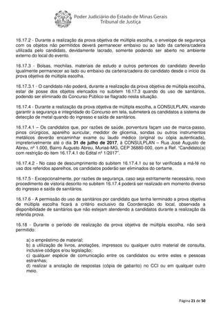 Página 21 de 50
16.17.2 - Durante a realização da prova objetiva de múltipla escolha, o envelope de segurança
com os objetos não permitidos deverá permanecer embaixo ou ao lado da carteira/cadeira
utilizada pelo candidato, devidamente lacrado, somente podendo ser aberto no ambiente
externo do local do evento.
16.17.3 - Bolsas, mochilas, materiais de estudo e outros pertences do candidato deverão
igualmente permanecer ao lado ou embaixo da carteira/cadeira do candidato desde o início da
prova objetiva de múltipla escolha.
16.17.3.1 - O candidato não poderá, durante a realização da prova objetiva de múltipla escolha,
estar de posse dos objetos elencados no subitem 16.17.3 quando do uso de sanitários,
podendo ser eliminado do Concurso Público se flagrado nesta situação.
16.17.4 - Durante a realização da prova objetiva de múltipla escolha, a CONSULPLAN, visando
garantir a segurança e integridade do Concurso em tela, submeterá os candidatos a sistema de
detecção de metal quando do ingresso e saída de sanitários.
16.17.4.1 – Os candidatos que, por razões de saúde, porventura façam uso de marca-passo,
pinos cirúrgicos, aparelho auricular, medidor de glicemia, sondas ou outros instrumentos
metálicos deverão encaminhar exame ou laudo médico (original ou cópia autenticada),
impreterivelmente até o dia 31 de julho de 2017, à CONSULPLAN – Rua José Augusto de
Abreu, nº 1.000, Bairro Augusto Abreu, Muriaé-MG, CEP 36880-000, com a Ref. “Candidato(a)
com restrição do item 16.17.4.1 do Edital nº 1/2017”.
16.17.4.2 - No caso de descumprimento do subitem 16.17.4.1 ou se for verificada a má-fé no
uso dos referidos aparelhos, os candidatos poderão ser eliminados do certame.
16.17.5 - Excepcionalmente, por razões de segurança, caso seja estritamente necessário, novo
procedimento de vistoria descrito no subitem 16.17.4 poderá ser realizado em momento diverso
do ingresso e saída de sanitários.
16.17.6 - A permissão do uso de sanitários por candidato que tenha terminado a prova objetiva
de múltipla escolha ficará a critério exclusivo da Coordenação do local, observada a
disponibilidade de sanitários que não estejam atendendo a candidatos durante a realização da
referida prova.
16.18 - Durante o período de realização da prova objetiva de múltipla escolha, não será
permitido:
a) o empréstimo de material;
b) a utilização de livros, anotações, impressos ou qualquer outro material de consulta,
inclusive códigos e/ou legislação;
c) qualquer espécie de comunicação entre os candidatos ou entre estes e pessoas
estranhas;
d) realizar a anotação de respostas (cópia de gabarito) no CCI ou em qualquer outro
meio.
 