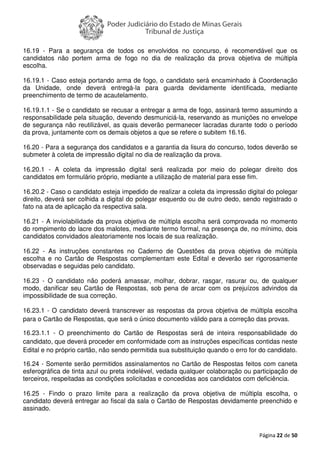 Página 22 de 50
16.19 - Para a segurança de todos os envolvidos no concurso, é recomendável que os
candidatos não portem arma de fogo no dia de realização da prova objetiva de múltipla
escolha.
16.19.1 - Caso esteja portando arma de fogo, o candidato será encaminhado à Coordenação
da Unidade, onde deverá entregá-la para guarda devidamente identificada, mediante
preenchimento de termo de acautelamento.
16.19.1.1 - Se o candidato se recusar a entregar a arma de fogo, assinará termo assumindo a
responsabilidade pela situação, devendo desmuniciá-la, reservando as munições no envelope
de segurança não reutilizável, as quais deverão permanecer lacradas durante todo o período
da prova, juntamente com os demais objetos a que se refere o subitem 16.16.
16.20 - Para a segurança dos candidatos e a garantia da lisura do concurso, todos deverão se
submeter à coleta de impressão digital no dia de realização da prova.
16.20.1 - A coleta da impressão digital será realizada por meio do polegar direito dos
candidatos em formulário próprio, mediante a utilização de material para esse fim.
16.20.2 - Caso o candidato esteja impedido de realizar a coleta da impressão digital do polegar
direito, deverá ser colhida a digital do polegar esquerdo ou de outro dedo, sendo registrado o
fato na ata de aplicação da respectiva sala.
16.21 - A inviolabilidade da prova objetiva de múltipla escolha será comprovada no momento
do rompimento do lacre dos malotes, mediante termo formal, na presença de, no mínimo, dois
candidatos convidados aleatoriamente nos locais de sua realização.
16.22 - As instruções constantes no Caderno de Questões da prova objetiva de múltipla
escolha e no Cartão de Respostas complementam este Edital e deverão ser rigorosamente
observadas e seguidas pelo candidato.
16.23 - O candidato não poderá amassar, molhar, dobrar, rasgar, rasurar ou, de qualquer
modo, danificar seu Cartão de Respostas, sob pena de arcar com os prejuízos advindos da
impossibilidade de sua correção.
16.23.1 - O candidato deverá transcrever as respostas da prova objetiva de múltipla escolha
para o Cartão de Respostas, que será o único documento válido para a correção das provas.
16.23.1.1 - O preenchimento do Cartão de Respostas será de inteira responsabilidade do
candidato, que deverá proceder em conformidade com as instruções específicas contidas neste
Edital e no próprio cartão, não sendo permitida sua substituição quando o erro for do candidato.
16.24 - Somente serão permitidos assinalamentos no Cartão de Respostas feitos com caneta
esferográfica de tinta azul ou preta indelével, vedada qualquer colaboração ou participação de
terceiros, respeitadas as condições solicitadas e concedidas aos candidatos com deficiência.
16.25 - Findo o prazo limite para a realização da prova objetiva de múltipla escolha, o
candidato deverá entregar ao fiscal da sala o Cartão de Respostas devidamente preenchido e
assinado.
 