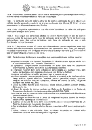 Página 23 de 50
16.26 - O candidato somente poderá deixar o local de realização da prova objetiva de múltipla
escolha depois de transcorridas duas horas de sua duração.
16.27 - O candidato somente poderá retirar-se do local de realização da prova objetiva de
múltipla escolha portando o caderno de provas no decurso dos últimos 30 (trinta) minutos
anteriores ao horário previsto para o seu término.
16.28 - Será obrigatória a permanência dos três últimos candidatos de cada sala, até que o
último deles entregue a sua prova.
16.28.1 - Caso algum dos candidatos citados no subitem 16.28 insista em sair do local de
aplicação antes de autorizado pelo fiscal de aplicação, será lavrado Termo de Ocorrência,
testemunhado pelos dois outros candidatos, pelo fiscal de aplicação da sala e pelo
Coordenador do local de provas.
16.28.2 - O disposto no subitem 16.28 não será observado nos casos excepcionais, onde haja
número reduzido de candidatos acomodados em uma determinada sala, como, por exemplo,
nos casos de candidatos com condições diferenciadas e/ou tempo adicional que necessitem de
local em separado para a realização da prova.
16.29 - Será eliminado do Concurso o candidato que na prova objetiva de múltipla escolha:
a) apresentar-se após o fechamento dos portões ou não comparecer à prova no dia, hora
e local determinados pela Comissão Examinadora;
b) apresentar comportamento inconveniente ou tratar com falta de urbanidade
examinadores, auxiliares, aplicadores ou autoridades presentes;
c) emprestar material, bem como estabelecer comunicação, por qualquer meio, com
outros candidatos ou com pessoas estranhas a este Concurso Público;
d) usar de meios ilícitos para obter vantagem para si ou para outros;
e) utilizar ou portar, mesmo que desligados, durante a sua realização, telefone celular,
beep, walkman, agenda eletrônica, notebook, palmtop, pen drive, receptor, gravador,
máquina de calcular, máquina fotográfica, controle de alarme de carro, relógio de
qualquer tipo, tablet, mp3, etc.;
f) utilizar ou portar, durante a sua realização, óculos escuros, protetor auricular, chapéu,
boné, gorro, etc.;
g) deixar de atender às normas contidas no Caderno de Questões e no Cartão de
Respostas e às demais orientações expedidas pela CONSULPLAN;
h) recusar-se a se submeter ao detector de metais e aos procedimentos de identificação
previstos neste Capítulo;
i) não entregar ao fiscal de sala o Cartão de Respostas da prova objetiva de múltipla
escolha findo o prazo para sua realização;
j) ausentar-se da sala de prova sem consentimento prévio e desacompanhado de um
fiscal ou da equipe de fiscalização de provas;
k) fizer anotação de informações relativas às suas respostas no CCI ou em qualquer outro
meio;
l) utilizar, durante a sua realização, livros, anotações, impressos ou qualquer outro
material de consulta, inclusive códigos e/ou legislação.
 