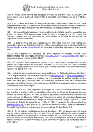 Página 24 de 50
16.29.1 - Caso ocorra alguma das situações previstas no subitem 16.29, a CONSULPLAN
lavrará ocorrência, a qual será encaminhada à Comissão Examinadora para as providências
cabíveis.
16.30 - Na correção do Cartão de Respostas da prova objetiva de múltipla escolha, serão
computadas como erro as questões não assinaladas, as que contenham mais de uma resposta
(mesmo que uma delas esteja correta), emendadas ou rasuradas, ainda que inteligíveis.
16.31 - Será considerado habilitado, na prova objetiva de múltipla escolha, o candidato que
acertar, no mínimo, 50% (cinquenta por cento) do total de questões e que não possuir nota
zero em qualquer uma das disciplinas da prova objetiva de múltipla escolha relativas ao
cargo/especialidade pretendido.
16.32 - O gabarito oficial dos cargos/especialidades oferecidos neste Concurso Público será
publicado no Diário do Judiciário eletrônico - DJe e disponibilizado nos endereços eletrônicos
www.tjmg.jus.br e www.consulplan.net em, no máximo, dois dias úteis após a realização da
prova.
16.32.1- Os Cadernos de Questões da prova objetiva de múltipla escolha serão
disponibilizados nos endereços eletrônicos www.tjmg.jus.br e www.consulplan.net, após a
publicação a que se refere o subitem 16.32.
16.33 - O candidato poderá apresentar recurso contra o gabarito e/ou as questões da prova
objetiva de múltipla escolha à Comissão Examinadora no prazo de dois dias úteis, contado do
primeiro dia subsequente ao da publicação a que se refere o subitem 16.32, conforme disposto
na alínea “g” do subitem 18.1.
16.34 - Julgados os eventuais recursos, serão publicados no Diário do Judiciário eletrônico -
DJe e disponibilizados nos endereços eletrônicos www.tjmg.jus.br e www.consulplan.net, o
gabarito oficial após recursos e o resultado da prova objetiva de múltipla escolha, em três
listas: uma lista geral, incluídos todos os candidatos habilitados; uma lista contemplando
apenas os candidatos inscritos como pessoas com deficiência e outra contemplando apenas os
candidatos inscritos como negros.
16.34.1 - Nos dois dias úteis seguintes à publicação no Diário do Judiciário eletrônico - DJe a
que se refere o subitem 16.34, os candidatos terão vista do Cartão de Respostas da prova
objetiva de múltipla escolha, por meio de arquivo digitalizado, individualmente disponibilizado
no link referente ao “Concurso Público para Provimento de Vagas e Formação de Cadastro de
Reserva do Quadro de Pessoal da Justiça de Primeira Instância (Justiça Comum e Juizados
Especiais) do Estado de Minas Gerais – Edital nº 1/2017, constante do endereço eletrônico
www.consulplan.net, e, em igual prazo, contado do término da vista, poderão apresentar à
Comissão Examinadora o recurso a que se refere a alínea “h” do subitem 18.1.
16.34.2 - Os candidatos habilitados nos termos do subitem 16.31 serão ordenados de acordo
com os valores decrescentes da nota final obtida na prova objetiva de múltipla escolha,
aplicados os critérios de desempate conforme subitem 19.3, em três listas: uma lista geral,
incluídos todos os candidatos habilitados; uma lista contemplando apenas os candidatos
inscritos como pessoas com deficiência e outra contemplando apenas os candidatos inscritos
como negros.
 