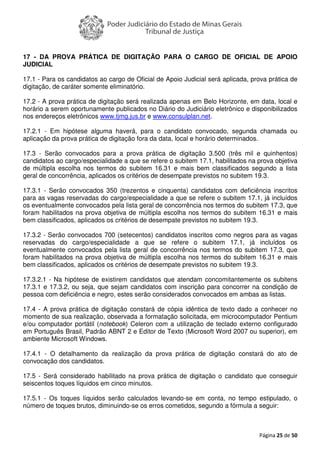 Página 25 de 50
17 - DA PROVA PRÁTICA DE DIGITAÇÃO PARA O CARGO DE OFICIAL DE APOIO
JUDICIAL
17.1 - Para os candidatos ao cargo de Oficial de Apoio Judicial será aplicada, prova prática de
digitação, de caráter somente eliminatório.
17.2 - A prova prática de digitação será realizada apenas em Belo Horizonte, em data, local e
horário a serem oportunamente publicados no Diário do Judiciário eletrônico e disponibilizados
nos endereços eletrônicos www.tjmg.jus.br e www.consulplan.net.
17.2.1 - Em hipótese alguma haverá, para o candidato convocado, segunda chamada ou
aplicação da prova prática de digitação fora da data, local e horário determinados.
17.3 - Serão convocados para a prova prática de digitação 3.500 (três mil e quinhentos)
candidatos ao cargo/especialidade a que se refere o subitem 17.1, habilitados na prova objetiva
de múltipla escolha nos termos do subitem 16.31 e mais bem classificados segundo a lista
geral de concorrência, aplicados os critérios de desempate previstos no subitem 19.3.
17.3.1 - Serão convocados 350 (trezentos e cinquenta) candidatos com deficiência inscritos
para as vagas reservadas do cargo/especialidade a que se refere o subitem 17.1, já incluídos
os eventualmente convocados pela lista geral de concorrência nos termos do subitem 17.3, que
foram habilitados na prova objetiva de múltipla escolha nos termos do subitem 16.31 e mais
bem classificados, aplicados os critérios de desempate previstos no subitem 19.3.
17.3.2 - Serão convocados 700 (setecentos) candidatos inscritos como negros para as vagas
reservadas do cargo/especialidade a que se refere o subitem 17.1, já incluídos os
eventualmente convocados pela lista geral de concorrência nos termos do subitem 17.3, que
foram habilitados na prova objetiva de múltipla escolha nos termos do subitem 16.31 e mais
bem classificados, aplicados os critérios de desempate previstos no subitem 19.3.
17.3.2.1 - Na hipótese de existirem candidatos que atendam concomitantemente os subitens
17.3.1 e 17.3.2, ou seja, que sejam candidatos com inscrição para concorrer na condição de
pessoa com deficiência e negro, estes serão considerados convocados em ambas as listas.
17.4 - A prova prática de digitação constará de cópia idêntica de texto dado a conhecer no
momento de sua realização, observada a formatação solicitada, em microcomputador Pentium
e/ou computador portátil (notebook) Celeron com a utilização de teclado externo configurado
em Português Brasil, Padrão ABNT 2 e Editor de Texto (Microsoft Word 2007 ou superior), em
ambiente Microsoft Windows.
17.4.1 - O detalhamento da realização da prova prática de digitação constará do ato de
convocação dos candidatos.
17.5 - Será considerado habilitado na prova prática de digitação o candidato que conseguir
seiscentos toques líquidos em cinco minutos.
17.5.1 - Os toques líquidos serão calculados levando-se em conta, no tempo estipulado, o
número de toques brutos, diminuindo-se os erros cometidos, segundo a fórmula a seguir:
 