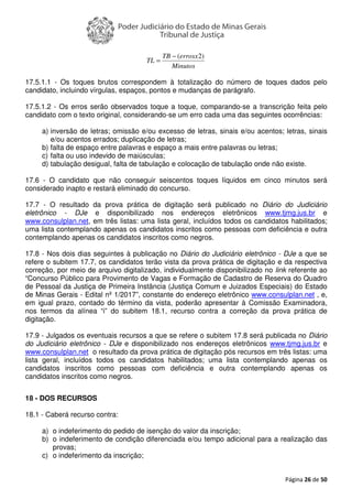 Página 26 de 50
17.5.1.1 - Os toques brutos correspondem à totalização do número de toques dados pelo
candidato, incluindo vírgulas, espaços, pontos e mudanças de parágrafo.
17.5.1.2 - Os erros serão observados toque a toque, comparando-se a transcrição feita pelo
candidato com o texto original, considerando-se um erro cada uma das seguintes ocorrências:
a) inversão de letras; omissão e/ou excesso de letras, sinais e/ou acentos; letras, sinais
e/ou acentos errados; duplicação de letras;
b) falta de espaço entre palavras e espaço a mais entre palavras ou letras;
c) falta ou uso indevido de maiúsculas;
d) tabulação desigual, falta de tabulação e colocação de tabulação onde não existe.
17.6 - O candidato que não conseguir seiscentos toques líquidos em cinco minutos será
considerado inapto e restará eliminado do concurso.
17.7 - O resultado da prova prática de digitação será publicado no Diário do Judiciário
eletrônico - DJe e disponibilizado nos endereços eletrônicos www.tjmg.jus.br e
www.consulplan.net, em três listas: uma lista geral, incluídos todos os candidatos habilitados;
uma lista contemplando apenas os candidatos inscritos como pessoas com deficiência e outra
contemplando apenas os candidatos inscritos como negros.
17.8 - Nos dois dias seguintes à publicação no Diário do Judiciário eletrônico - DJe a que se
refere o subitem 17.7, os candidatos terão vista da prova prática de digitação e da respectiva
correção, por meio de arquivo digitalizado, individualmente disponibilizado no link referente ao
“Concurso Público para Provimento de Vagas e Formação de Cadastro de Reserva do Quadro
de Pessoal da Justiça de Primeira Instância (Justiça Comum e Juizados Especiais) do Estado
de Minas Gerais - Edital nº 1/2017”, constante do endereço eletrônico www.consulplan.net , e,
em igual prazo, contado do término da vista, poderão apresentar à Comissão Examinadora,
nos termos da alínea “i” do subitem 18.1, recurso contra a correção da prova prática de
digitação.
17.9 - Julgados os eventuais recursos a que se refere o subitem 17.8 será publicada no Diário
do Judiciário eletrônico - DJe e disponibilizado nos endereços eletrônicos www.tjmg.jus.br e
www.consulplan.net o resultado da prova prática de digitação pós recursos em três listas: uma
lista geral, incluídos todos os candidatos habilitados; uma lista contemplando apenas os
candidatos inscritos como pessoas com deficiência e outra contemplando apenas os
candidatos inscritos como negros.
18 - DOS RECURSOS
18.1 - Caberá recurso contra:
a) o indeferimento do pedido de isenção do valor da inscrição;
b) o indeferimento de condição diferenciada e/ou tempo adicional para a realização das
provas;
c) o indeferimento da inscrição;
Minutos
errosxTB
TL
)2(−
=
 