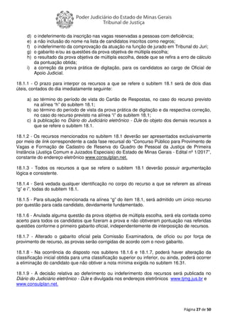 Página 27 de 50
d) o indeferimento da inscrição nas vagas reservadas a pessoas com deficiência;
e) a não inclusão do nome na lista de candidatos inscritos como negros;
f) o indeferimento da comprovação da atuação na função de jurado em Tribunal do Juri;
g) o gabarito e/ou as questões da prova objetiva de múltipla escolha;
h) o resultado da prova objetiva de múltipla escolha, desde que se refira a erro de cálculo
da pontuação obtida;
i) a correção da prova prática de digitação, para os candidatos ao cargo de Oficial de
Apoio Judicial.
18.1.1 - O prazo para interpor os recursos a que se refere o subitem 18.1 será de dois dias
úteis, contados do dia imediatamente seguinte:
a) ao término do período de vista do Cartão de Respostas, no caso do recurso previsto
na alínea “h” do subitem 18.1;
b) ao término do período de vista da prova prática de digitação e da respectiva correção,
no caso do recurso previsto na alínea “i” do subitem 18.1;
c) à publicação no Diário do Judiciário eletrônico - DJe do objeto dos demais recursos a
que se refere o subitem 18.1.
18.1.2 - Os recursos mencionados no subitem 18.1 deverão ser apresentados exclusivamente
por meio de link correspondente a cada fase recursal do “Concurso Público para Provimento de
Vagas e Formação de Cadastro de Reserva do Quadro de Pessoal da Justiça de Primeira
Instância (Justiça Comum e Juizados Especiais) do Estado de Minas Gerais - Edital nº 1/2017”,
constante do endereço eletrônico www.consulplan.net.
18.1.3 - Todos os recursos a que se refere o subitem 18.1 deverão possuir argumentação
lógica e consistente.
18.1.4 - Será vedada qualquer identificação no corpo do recurso a que se referem as alíneas
“g” e i”, todas do subitem 18.1.
18.1.5 - Para situação mencionada na alínea “g” do item 18.1, será admitido um único recurso
por questão para cada candidato, devidamente fundamentado.
18.1.6 - Anulada alguma questão da prova objetiva de múltipla escolha, será ela contada como
acerto para todos os candidatos que fizeram a prova e não obtiveram pontuação nas referidas
questões conforme o primeiro gabarito oficial, independentemente de interposição de recursos.
18.1.7 - Alterado o gabarito oficial pela Comissão Examinadora, de ofício ou por força de
provimento de recurso, as provas serão corrigidas de acordo com o novo gabarito.
18.1.8 - Na ocorrência do disposto nos subitens 18.1.6 e 18.1.7, poderá haver alteração da
classificação inicial obtida para uma classificação superior ou inferior, ou ainda, poderá ocorrer
a eliminação do candidato que não obtiver a nota mínima exigida no subitem 16.31.
18.1.9 - A decisão relativa ao deferimento ou indeferimento dos recursos será publicada no
Diário do Judiciário eletrônico - DJe e divulgada nos endereços eletrônicos www.tjmg.jus.br e
www.consulplan.net.
 