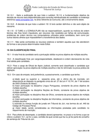 Página 28 de 50
18.1.9.1 - Após a publicação de que trata o subitem 18.1.9, a fundamentação objetiva da
decisão de recurso será disponibilizada para consulta individualizada do candidato no endereço
eletrônico www.consulplan.net, na área referente ao Concurso, até o encerramento deste.
18.1.9.2 - A decisão de que trata o subitem 18.1.9 terá caráter definitivo e não será objeto de
reexame.
18.1.10 - O TJMG e a CONSULPLAN não se responsabilizam, quando os motivos de ordem
técnica não lhes forem imputáveis, por recursos não recebidos por falhas de comunicação,
problemas de ordem técnica nos computadores utilizados pelos candidatos, bem como por
outros fatores alheios que impossibilitem a transferência dos dados.
18.1.11 - Não serão conhecidos os recursos coletivos e também aqueles que não atenderem
às formas e aos prazos determinados neste Edital.
19- DA CLASSIFICAÇÃO FINAL
19.1 - A nota final do candidato será a pontuação obtida na prova objetiva de múltipla escolha.
19.2 - A classificação final, por cargo/especialidade, obedecerá à ordem decrescente da nota
final obtida pelo candidato.
19.2.1 Para o cargo de Oficial de Apoio Judicial, somente será classificado o candidato que
obtiver aprovação na prova objetiva de múltipla escolha e não for eliminado na prova prática de
digitação.
19.3 - Em caso de empate, terá preferência, sucessivamente, o candidato que tenha:
a) idade igual ou superior a sessenta anos, até o último dia de inscrição, em
observância ao disposto no parágrafo único do art. 27 da Lei nº 10.741, de 1º de outubro
de 2003 (Estatuto do Idoso);
b) maior pontuação na disciplina Língua Portuguesa, constante da prova objetiva de
múltipla escolha;
c) maior pontuação na disciplina Noções de Direito, constante da prova objetiva de
múltipla escolha;
d) maior pontuação na disciplina Atos de Ofício, constante da prova objetiva de múltipla
escolha;
e) maior pontuação na disciplina Noções de Informática, constante da prova objetiva de
múltipla escolha;
f) exercido ou exerça função de jurado em Tribunal do Júri, nos termos do art. 440 do
Código de Processo Penal;
g) maior idade, sendo consideradas as informações prestadas pelo candidato no
requerimento de inscrição;
19.4 - Para efeito de desempate, o candidato deverá apresentar, no prazo e na forma a que se
refere o subitem 10.1, se for o caso, certidão da qual conste que faz ou já fez parte de conselho
de sentença do Tribunal do Júri.
 