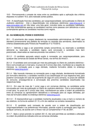 Página 29 de 50
19.5 - Permanecendo o empate de notas entre os candidatos após a aplicação dos critérios
dispostos no subitem 19.3, será realizado sorteio público.
19.6 - A classificação final dos candidatos, por cargo/especialidade, será publicada no Diário do
Judiciário eletrônico - DJe e disponibilizada nos endereços eletrônicos www.tjmg.jus.br e
www.consulplan.net em três listas: uma lista geral, incluídos todos os candidatos habilitados;
uma lista contemplando apenas os candidatos inscritos como pessoas com deficiência e outra
contemplando apenas os candidatos inscritos como negros.
20 - DA NOMEAÇÃO, POSSE E EXERCÍCIO
20.1 - O provimento dos cargos obedecerá às necessidades administrativas do TJMG, que
atenderá primeiramente aos pedidos de remoção ou reversão dos servidores, observados os
critérios estabelecidos pela Portaria da Presidência nº 2.772/2012.
20.1.1 - Definida a vaga a ser preenchida (ampla concorrência, ou reservada a candidato
deficiente ou reservada a candidato negro), será convocado o candidato mais bem
posicionado, observadas as reservas previstas nos subitens 1.4 e 1.5.
20.1.2 - O candidato aprovado estará sujeito à nomeação, por cargo/especialidade, para
qualquer das comarcas do Estado de Minas Gerais, nos termos do Anexo I.
20.1.3 - O candidato será convocado por meio de publicação no Diário do Judiciário eletrônico -
DJe e comunicado por e-mail para, no prazo de 5 (cinco) dias úteis, manifestar-se a respeito do
interesse na nomeação para a vaga ofertada, mediante formulário obtido no endereço
eletrônico www.tjmg.jus.br .
20.1.4 - Não havendo interesse na nomeação para a vaga ofertada, devidamente formalizada
por formulário eletrônico, o candidato manterá a sua classificação em sua respectiva lista, para
posterior convocação em caso de surgimento de vaga em outra comarca, no prazo de validade
do concurso, prosseguindo-se à convocação dos próximos candidatos classificados nas
respectivas listas.
20.1.5 - Em caso de mais de 1 (uma) vaga e em comarcas distintas, os candidatos serão
convocados por meio de publicação no Diário do Judiciário eletrônico - DJe e comunicados por
e-mail para, no prazo de 5 (cinco) dias úteis, manifestarem-se sobre a ordem de preferência
entre as comarcas ou apresentarem desistência à nomeação para as vagas ofertadas, por
meio de formulário obtido no endereço eletrônico www.tjmg.jus.br.
20.1.5.1 - É imprescindível que o candidato mantenha atualizados o seu e-mail e o número de
seu telefone, na forma do subitem 21.13, a fim de viabilizar os contatos necessários.
20.1.6 - O candidato será nomeado de acordo com a ordem de classificação por
cargo/especialidade e as preferências informadas, estando sujeito à nomeação para vaga em
qualquer comarca, de acordo com o Anexo I da Lei Complementar nº 59, de 2001.
20.1.7 - Após o prazo previsto no subitem 20.1.5, não será permitida ao candidato a alteração
na ordem de preferência indicada entre as comarcas ofertadas.
 