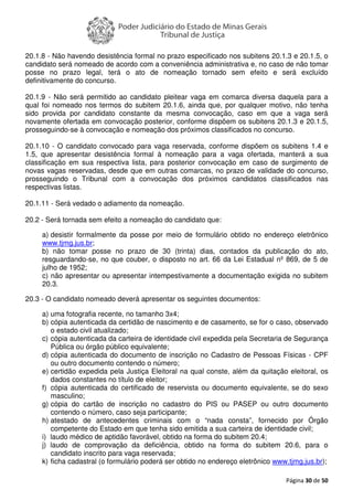 Página 30 de 50
20.1.8 - Não havendo desistência formal no prazo especificado nos subitens 20.1.3 e 20.1.5, o
candidato será nomeado de acordo com a conveniência administrativa e, no caso de não tomar
posse no prazo legal, terá o ato de nomeação tornado sem efeito e será excluído
definitivamente do concurso.
20.1.9 - Não será permitido ao candidato pleitear vaga em comarca diversa daquela para a
qual foi nomeado nos termos do subitem 20.1.6, ainda que, por qualquer motivo, não tenha
sido provida por candidato constante da mesma convocação, caso em que a vaga será
novamente ofertada em convocação posterior, conforme dispõem os subitens 20.1.3 e 20.1.5,
prosseguindo-se à convocação e nomeação dos próximos classificados no concurso.
20.1.10 - O candidato convocado para vaga reservada, conforme dispõem os subitens 1.4 e
1.5, que apresentar desistência formal à nomeação para a vaga ofertada, manterá a sua
classificação em sua respectiva lista, para posterior convocação em caso de surgimento de
novas vagas reservadas, desde que em outras comarcas, no prazo de validade do concurso,
prosseguindo o Tribunal com a convocação dos próximos candidatos classificados nas
respectivas listas.
20.1.11 - Será vedado o adiamento da nomeação.
20.2 - Será tornada sem efeito a nomeação do candidato que:
a) desistir formalmente da posse por meio de formulário obtido no endereço eletrônico
www.tjmg.jus.br;
b) não tomar posse no prazo de 30 (trinta) dias, contados da publicação do ato,
resguardando-se, no que couber, o disposto no art. 66 da Lei Estadual nº 869, de 5 de
julho de 1952;
c) não apresentar ou apresentar intempestivamente a documentação exigida no subitem
20.3.
20.3 - O candidato nomeado deverá apresentar os seguintes documentos:
a) uma fotografia recente, no tamanho 3x4;
b) cópia autenticada da certidão de nascimento e de casamento, se for o caso, observado
o estado civil atualizado;
c) cópia autenticada da carteira de identidade civil expedida pela Secretaria de Segurança
Pública ou órgão público equivalente;
d) cópia autenticada do documento de inscrição no Cadastro de Pessoas Físicas - CPF
ou outro documento contendo o número;
e) certidão expedida pela Justiça Eleitoral na qual conste, além da quitação eleitoral, os
dados constantes no título de eleitor;
f) cópia autenticada do certificado de reservista ou documento equivalente, se do sexo
masculino;
g) cópia do cartão de inscrição no cadastro do PIS ou PASEP ou outro documento
contendo o número, caso seja participante;
h) atestado de antecedentes criminais com o “nada consta”, fornecido por Órgão
competente do Estado em que tenha sido emitida a sua carteira de identidade civil;
i) laudo médico de aptidão favorável, obtido na forma do subitem 20.4;
j) laudo de comprovação da deficiência, obtido na forma do subitem 20.6, para o
candidato inscrito para vaga reservada;
k) ficha cadastral (o formulário poderá ser obtido no endereço eletrônico www.tjmg.jus.br);
 