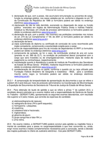 Página 31 de 50
l) declaração de que, com a posse, não acumulará remuneração ou proventos de cargo,
função ou emprego público, nos casos vedados por lei, conforme o disposto no art. 37
da Constituição da República de 1988 (o formulário poderá ser obtido no endereço
eletrônico www.tjmg.jus.br);
m) declaração de não ter sido demitido, exonerado ou dispensado de cargo ou função
pública exercidos em órgãos da Administração Pública Direta e Indireta Federal,
Estadual ou Municipal, em virtude de processo administrativo (o formulário poderá ser
obtido no endereço eletrônico www.tjmg.jus.br);
n) declaração de que, com a posse, não incorrerá nas proibições constantes nos incisos
do art. 274 da Lei Complementar n° 59, de 2001 (o formulário poderá ser obtido no
endereço eletrônico www.tjmg.jus.br);
o) declaração de bens;
p) cópia autenticada do diploma ou certificado de conclusão do curso reconhecido pelo
órgão competente, comprovando a escolaridade exigida para o cargo;
q) termo de responsabilidade para fins de inclusão de dependentes no IRPF (o formulário
poderá ser obtido no endereço eletrônico www.tjmg.jus.br);
r) comprovante de quitação, se for o caso, da contribuição sindical do ano em curso
(prevista no art. 580 da CLT), na condição de profissional liberal (compatível com o
cargo que será investido) ou de empregado/servidor, mediante cópia de recibo de
pagamento ou contracheque, respectivamente;
s) manifestação quanto à Assistência à saúde do Instituto de Previdência dos Servidores
do Estado de Minas Gerais - IPSEMG, mediante requerimento (o formulário poderá ser
obtido no endereço eletrônico www.tjmg.jus.br);
t) autodeclaração de ser preto ou pardo, conforme o quesito cor ou raça utilizado pela
Fundação Instituto Brasileiro de Geografia e Estatística - IBGE, para o candidato
inscrito como negro (o formulário poderá ser obtido no endereço eletrônico
www.tjmg.jus.br).
20.3.1 - A comprovação da tempestividade da apresentação de documentos a que se refere o
subitem 20.3 será feita por meio do protocolo administrativo na Coordenação de Movimentação
e Expedição de Documentos da Secretaria do Tribunal de Justiça do Estado de Minas Gerais.
20.4 - Para obtenção do laudo de aptidão a que se refere a alínea “i” do subitem 20.3, o
candidato deverá submeter-se a exame médico sob a responsabilidade da Gerência de Saúde
no Trabalho - GERSAT/TJMG, apresentando os seguintes exames laboratoriais, com resultado
não superior a 6 (seis) meses, que correrão às expensas do candidato:
a) eletrocardiograma de repouso;
b) radiografia de tórax (PA e perfil esquerdo);
c) hemograma + plaquetas;
d) creatinina;
e) colesterol total e fracionado;
f) triglicerídeos;
g) glicemia de jejum;
h) grupo sanguíneo e fator RH; e
i) urina rotina.
20.5 - No exame médico, a GERSAT/TJMG poderá concluir pela aptidão ou inaptidão física e
mental do candidato para a posse no cargo/especialidade a que tiver concorrido ou, ainda,
exigir novos exames e testes complementares necessários para a conclusão, sendo a decisão
dos inaptos publicada no Diário do Judiciário eletrônico - DJe pela GERSAT/TJMG.
 