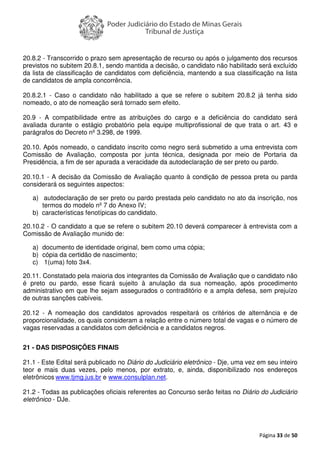 Página 33 de 50
20.8.2 - Transcorrido o prazo sem apresentação de recurso ou após o julgamento dos recursos
previstos no subitem 20.8.1, sendo mantida a decisão, o candidato não habilitado será excluído
da lista de classificação de candidatos com deficiência, mantendo a sua classificação na lista
de candidatos de ampla concorrência.
20.8.2.1 - Caso o candidato não habilitado a que se refere o subitem 20.8.2 já tenha sido
nomeado, o ato de nomeação será tornado sem efeito.
20.9 - A compatibilidade entre as atribuições do cargo e a deficiência do candidato será
avaliada durante o estágio probatório pela equipe multiprofissional de que trata o art. 43 e
parágrafos do Decreto nº 3.298, de 1999.
20.10. Após nomeado, o candidato inscrito como negro será submetido a uma entrevista com
Comissão de Avaliação, composta por junta técnica, designada por meio de Portaria da
Presidência, a fim de ser apurada a veracidade da autodeclaração de ser preto ou pardo.
20.10.1 - A decisão da Comissão de Avaliação quanto à condição de pessoa preta ou parda
considerará os seguintes aspectos:
a) autodeclaração de ser preto ou pardo prestada pelo candidato no ato da inscrição, nos
termos do modelo nº 7 do Anexo IV;
b) características fenotípicas do candidato.
20.10.2 - O candidato a que se refere o subitem 20.10 deverá comparecer à entrevista com a
Comissão de Avaliação munido de:
a) documento de identidade original, bem como uma cópia;
b) cópia da certidão de nascimento;
c) 1(uma) foto 3x4.
20.11. Constatado pela maioria dos integrantes da Comissão de Avaliação que o candidato não
é preto ou pardo, esse ficará sujeito à anulação da sua nomeação, após procedimento
administrativo em que lhe sejam assegurados o contraditório e a ampla defesa, sem prejuízo
de outras sanções cabíveis.
20.12 - A nomeação dos candidatos aprovados respeitará os critérios de alternância e de
proporcionalidade, os quais consideram a relação entre o número total de vagas e o número de
vagas reservadas a candidatos com deficiência e a candidatos negros.
21 - DAS DISPOSIÇÕES FINAIS
21.1 - Este Edital será publicado no Diário do Judiciário eletrônico - Dje, uma vez em seu inteiro
teor e mais duas vezes, pelo menos, por extrato, e, ainda, disponibilizado nos endereços
eletrônicos www.tjmg.jus.br e www.consulplan.net.
21.2 - Todas as publicações oficiais referentes ao Concurso serão feitas no Diário do Judiciário
eletrônico - DJe.
 