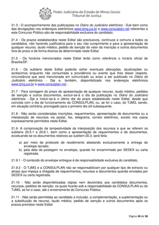 Página 34 de 50
21.3 - O acompanhamento das publicações no Diário do Judiciário eletrônico - DJe bem como
das divulgações nos endereços eletrônicos www.tjmg.jus.br e www.consulplan.net referentes a
este Concurso Público são de responsabilidade exclusiva do candidato.
21.4 - Os prazos estabelecidos neste Edital são preclusivos, contínuos e comuns a todos os
candidatos, não havendo justificativa para o seu não cumprimento e para a apresentação de
qualquer recurso, laudo médico, pedido de isenção do valor da inscrição e outros documentos
fora do prazo e de forma diversa da determinada neste Edital.
21.5 - Os horários mencionados neste Edital terão como referência o horário oficial de
Brasília/DF.
21.6 - Os subitens deste Edital poderão sofrer eventuais alterações, atualizações ou
acréscimos enquanto não consumada a providência ou evento que lhes disser respeito,
circunstância que será mencionada em comunicado ou aviso a ser publicado no Diário do
Judiciário eletrônico - Dje e, também, disponibilizado nos endereços eletrônicos
www.tjmg.jus.br e www.consulplan.net .
21.7 - Para contagem do prazo de apresentação de qualquer recurso, laudo médico, pedidos
de isenção e outros documentos, excluir-se-á o dia da publicação no Diário do Judiciário
eletrônico - Dje e incluir-se-á o último dia do prazo estabelecido neste Edital, desde que
coincida com o dia de funcionamento da CONSULPLAN, ou, se for o caso, do TJMG, sendo,
em situação contrária, prorrogado para o primeiro dia útil subsequente.
21.8 - Não serão consideradas inscrições, requerimentos, apresentação de documentos ou a
interposição de recursos via postal, fax, telegrama, correio eletrônico, exceto nos casos
expressamente permitidos neste Edital.
21.9. A comprovação da tempestividade da interposição dos recursos a que se referem os
subitens 20.5.1 e 20.8.1, bem como a apresentação de requerimentos e de documentos,
excetuando-se os documentos relativos ao subitem 20.3, será feita:
a) por meio de protocolo de recebimento atestando exclusivamente a entrega do
envelope lacrado;
b) pela data da postagem no envelope, quando for encaminhado por SEDEX ou carta
registrada.
21.9.1 - O conteúdo do envelope entregue é de responsabilidade exclusiva do candidato.
21.9.2 - O TJMG e a CONSULPLAN não se responsabilizam por qualquer tipo de extravio ou
atraso que impeça a chegada de requerimentos, recursos e documentos quando enviados por
SEDEX ou carta registrada.
21.10 - Não serão disponibilizadas cópias nem devolvidos aos candidatos documentos,
recursos, pedidos de isenção, os quais ficarão sob a responsabilidade da CONSULPLAN ou do
TJMG, se for o caso, até o encerramento do Concurso Público.
21.11 - Não serão permitidas ao candidato a inclusão, a complementação, a suplementação ou
a substituição de recurso, laudo médico, pedido de isenção e outros documentos após os
prazos previstos neste Edital.
 