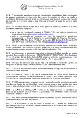 Página 35 de 50
21.12 - A constatação, a qualquer tempo, de irregularidade, inexatidão de dados ou falsidade
de qualquer declaração ou documento, bem como do propósito de alterar ou fraudar o
resultado do Concurso, implicará, ainda que homologado o concurso, a anulação da inscrição
do candidato, bem como de todos os atos dela decorrentes, sem prejuízo das sanções legais
cabíveis.
21.13 - O candidato deverá manter seus dados pessoais (endereço, telefones e e-mails)
atualizados, observado o seguinte:
a) até a data de homologação, perante a CONSULPLAN, por meio de requerimento
encaminhado via e-mail atendimento@consulplan.com;
b) após a homologação do concurso, por meio de requerimento apresentado
exclusivamente à Diretoria Executiva de Administração de Recursos Humanos -
DEARHU/TJMG, Rua Goiás n° 229, 8º andar, sala 802, Centro, Belo Horizonte/MG,
CEP 30190-925, ou encaminhado via e-mail centraldoservidor@tjmg.jus.br.
21.14 - Serão de responsabilidade do candidato os prejuízos decorrentes da não atualização
dos dados pessoais, conforme especificado no subitem 21.13, e do não acompanhamento das
publicações referentes ao certame no Diário do Judiciário eletrônico - DJe.
21.15 - As informações e orientações referentes ao Concurso Público poderão ser obtidas
perante à Coordenação de Concursos - CONCURSO/GESFI/DIRDEP/EJEF - Rua Guajajaras
n° 40, 19º andar, Centro, Belo Horizonte/MG, endereço eletrônico www.tjmg.jus.br, e-mail
concurso@tjmg.jus.br, e ainda na forma das alíneas “a” e “b” do subitem 21.13.
21.16 - No local de realização das provas, não será permitida ao candidato a prática do
tabagismo, de acordo com a Lei Estadual nº 18.552, de 4 de dezembro de 2009.
21.17 - O TJMG e a CONSULPLAN não fornecerão exemplar ou cópia de provas relativas a
concursos públicos anteriores.
21.18 - O TJMG e a CONSULPLAN não se responsabilizam por cursos, textos, apostilas e
outros materiais impressos ou digitais referentes ao conteúdo programático das provas deste
Concurso ou por informações que estejam em desacordo com o disposto neste Edital.
21.19 - O TJMG poderá realizar, a qualquer tempo, investigação social a respeito do candidato,
visando à verificação de sua idoneidade moral, podendo anular a sua inscrição bem como
todos os atos dela decorrentes e eliminá-lo do certame, ainda que homologado o concurso.
21.20 - O TJMG e a CONSULPLAN eximem-se da responsabilidade de reembolso de
despesas de qualquer natureza relativas à participação dos candidatos neste Concurso,
ressalvado o disposto no item 11.
21.21 - Este Edital somente poderá ser impugnado no prazo de 5 (cinco) dias contado de sua
primeira publicação, sob pena de preclusão.
21.21.1 - A impugnação a que se refere o subitem 21.21 deverá ser apresentada
exclusivamente por meio de petição escrita e fundamentada, endereçada ao Presidente da
Comissão Examinadora.
 