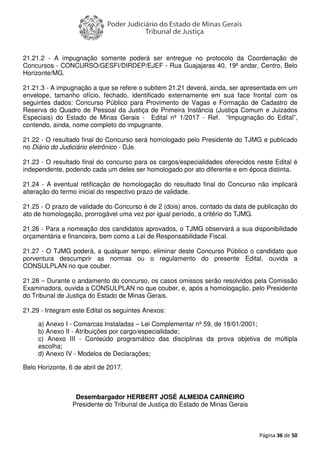 Página 36 de 50
21.21.2 - A impugnação somente poderá ser entregue no protocolo da Coordenação de
Concursos - CONCURSO/GESFI/DIRDEP/EJEF - Rua Guajajaras 40, 19º andar, Centro, Belo
Horizonte/MG.
21.21.3 - A impugnação a que se refere o subitem 21.21 deverá, ainda, ser apresentada em um
envelope, tamanho ofício, fechado, identificado externamente em sua face frontal com os
seguintes dados: Concurso Público para Provimento de Vagas e Formação de Cadastro de
Reserva do Quadro de Pessoal da Justiça de Primeira Instância (Justiça Comum e Juizados
Especiais) do Estado de Minas Gerais - Edital nº 1/2017 - Ref. “Impugnação do Edital”,
contendo, ainda, nome completo do impugnante.
21.22 - O resultado final do Concurso será homologado pelo Presidente do TJMG e publicado
no Diário do Judiciário eletrônico - DJe.
21.23 - O resultado final do concurso para os cargos/especialidades oferecidos neste Edital é
independente, podendo cada um deles ser homologado por ato diferente e em época distinta.
21.24 - A eventual retificação de homologação do resultado final do Concurso não implicará
alteração do termo inicial do respectivo prazo de validade.
21.25 - O prazo de validade do Concurso é de 2 (dois) anos, contado da data de publicação do
ato de homologação, prorrogável uma vez por igual período, a critério do TJMG.
21.26 - Para a nomeação dos candidatos aprovados, o TJMG observará a sua disponibilidade
orçamentária e financeira, bem como a Lei de Responsabilidade Fiscal.
21.27 - O TJMG poderá, a qualquer tempo, eliminar deste Concurso Público o candidato que
porventura descumprir as normas ou o regulamento do presente Edital, ouvida a
CONSULPLAN no que couber.
21.28 – Durante o andamento do concurso, os casos omissos serão resolvidos pela Comissão
Examinadora, ouvida a CONSULPLAN no que couber, e, após a homologação, pelo Presidente
do Tribunal de Justiça do Estado de Minas Gerais.
21.29 - Integram este Edital os seguintes Anexos:
a) Anexo I - Comarcas Instaladas – Lei Complementar nº 59, de 18/01/2001;
b) Anexo II - Atribuições por cargo/especialidade;
c) Anexo III - Conteúdo programático das disciplinas da prova objetiva de múltipla
escolha;
d) Anexo IV - Modelos de Declarações;
Belo Horizonte, 6 de abril de 2017.
Desembargador HERBERT JOSÉ ALMEIDA CARNEIRO
Presidente do Tribunal de Justiça do Estado de Minas Gerais
 