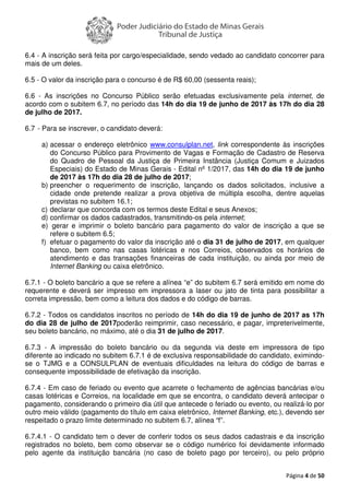 Página 4 de 50
6.4 - A inscrição será feita por cargo/especialidade, sendo vedado ao candidato concorrer para
mais de um deles.
6.5 - O valor da inscrição para o concurso é de R$ 60,00 (sessenta reais);
6.6 - As inscrições no Concurso Público serão efetuadas exclusivamente pela internet, de
acordo com o subitem 6.7, no período das 14h do dia 19 de junho de 2017 às 17h do dia 28
de julho de 2017.
6.7 - Para se inscrever, o candidato deverá:
a) acessar o endereço eletrônico www.consulplan.net, link correspondente às inscrições
do Concurso Público para Provimento de Vagas e Formação de Cadastro de Reserva
do Quadro de Pessoal da Justiça de Primeira Instância (Justiça Comum e Juizados
Especiais) do Estado de Minas Gerais - Edital nº 1/2017, das 14h do dia 19 de junho
de 2017 às 17h do dia 28 de julho de 2017;
b) preencher o requerimento de inscrição, lançando os dados solicitados, inclusive a
cidade onde pretende realizar a prova objetiva de múltipla escolha, dentre aquelas
previstas no subitem 16.1;
c) declarar que concorda com os termos deste Edital e seus Anexos;
d) confirmar os dados cadastrados, transmitindo-os pela internet;
e) gerar e imprimir o boleto bancário para pagamento do valor de inscrição a que se
refere o subitem 6.5;
f) efetuar o pagamento do valor da inscrição até o dia 31 de julho de 2017, em qualquer
banco, bem como nas casas lotéricas e nos Correios, observados os horários de
atendimento e das transações financeiras de cada instituição, ou ainda por meio de
Internet Banking ou caixa eletrônico.
6.7.1 - O boleto bancário a que se refere a alínea “e” do subitem 6.7 será emitido em nome do
requerente e deverá ser impresso em impressora a laser ou jato de tinta para possibilitar a
correta impressão, bem como a leitura dos dados e do código de barras.
6.7.2 - Todos os candidatos inscritos no período de 14h do dia 19 de junho de 2017 as 17h
do dia 28 de julho de 2017poderão reimprimir, caso necessário, e pagar, impreterivelmente,
seu boleto bancário, no máximo, até o dia 31 de julho de 2017.
6.7.3 - A impressão do boleto bancário ou da segunda via deste em impressora de tipo
diferente ao indicado no subitem 6.7.1 é de exclusiva responsabilidade do candidato, eximindo-
se o TJMG e a CONSULPLAN de eventuais dificuldades na leitura do código de barras e
consequente impossibilidade de efetivação da inscrição.
6.7.4 - Em caso de feriado ou evento que acarrete o fechamento de agências bancárias e/ou
casas lotéricas e Correios, na localidade em que se encontra, o candidato deverá antecipar o
pagamento, considerando o primeiro dia útil que antecede o feriado ou evento, ou realizá-lo por
outro meio válido (pagamento do título em caixa eletrônico, Internet Banking, etc.), devendo ser
respeitado o prazo limite determinado no subitem 6.7, alínea “f”.
6.7.4.1 - O candidato tem o dever de conferir todos os seus dados cadastrais e da inscrição
registrados no boleto, bem como observar se o código numérico foi devidamente informado
pelo agente da instituição bancária (no caso de boleto pago por terceiro), ou pelo próprio
 
