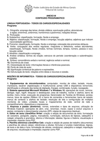 Página 41 de 50
ANEXO III
CONTEÚDO PROGRAMÁTICO
LÍNGUA PORTUGUESA - TODOS OS CARGOS/ESPECIALIDADES
Programa
1. Ortografia: emprego das letras; divisão silábica; acentuação gráfica; abreviaturas
e siglas; sinônimos, antônimos, homônimos e parônimos; notações léxicas.
2. Pontuação.
3. Substantivo: classificação, formação, flexão e emprego.
4. Adjetivo: classificação, formação, flexão e emprego; locução adjetiva; adjetivos que indicam
nacionalidade (gentílicos).
5. Pronome: classificação, formação, flexão e emprego; colocação dos pronomes oblíquos.
6. Verbo: conjugação dos verbos regulares, irregulares e defectivos; verbos abundantes;
classificação, formação, flexão (modos, formas nominais, tempos, número, pessoa e voz);
locução verbal.
7. Advérbio: classificação e emprego.
8. Análise sintática: termos da oração; estrutura do período (coordenação e subordinação);
orações.
9. Sintaxe: concordância verbal e nominal; regência verbal e nominal.
10. Ocorrência de crase.
11. Interpretação de texto: informações literais e inferências possíveis.
12. Ponto de vista do autor.
13. Significação contextual de palavra e expressões.
14. Estruturação do texto: relações entre ideias e recursos e coesão.
NOÇÕES DE INFORMÁTICA - TODOS OS CARGOS/ESPECIALIDADES
Programa
1. Equipamentos de microinformática: computador, monitor de vídeo, teclado, mouse,
impressora, escâner (digitalização) e multifuncional; portas USB e dispositivos removíveis;
identificação e utilização das teclas de digitação, Escape, combinação, função, navegação.
2. Sistema operacional Microsoft Windows 7 e Windows 10: operações de iniciar, reiniciar,
desligar, login, logoff, bloquear e desbloquear; área de trabalho, ícones e atalhos; barra de
tarefas; menu iniciar; execução de programas; Gerenciador de Tarefas do Windows; janelas;
menus, faixa de opções (Ribbon UI) e barra de comandos e ferramentas; barra de estado;
menus de contexto e atalhos de teclado; resolução de tela e configuração de múltiplos
monitores de vídeo; unidades locais e mapeamentos de rede; central de rede e
compartilhamento; dispositivos e impressoras.
3. Arquivos e pastas (diretórios): nomes, extensões e tipos de arquivos; utilização do
Windows Explorer; operações de abrir, criar, renomear, mover, copiar e excluir arquivos e
pastas; compactar e descompactar arquivos (ZIP); cópias de segurança (backup).
4. Editor de texto LibreOffice Writer: criação e edição de documentos de texto; formatação
de caractere, parágrafo, página, marcadores, numeração, estrutura de tópicos, cabeçalho e
rodapé; ortografia e gramática, idioma e hifenização; tabelas; figuras e Galeria; visualização e
impressão; exportar como PDF.
5. Planilha eletrônica LibreOffice Calc: criação e edição de pastas de trabalho (documentos)
e planilhas de cálculo (abas); referências a células; fórmulas e funções matemáticas, lógicas,
de texto e de data e hora; formatação de células, condicional, cabeçalho e rodapé; importação
de arquivos; visualização e impressão; exportar como PDF.
 