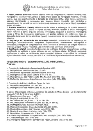 Página 42 de 50
6. Redes, Internet e intranet: noções básicas redes de computadores, Internet e Intranet; web,
navegadores; Mozilla Firefox, janelas e abas, limpar dados de navegação (histórico, cookies,
cache), plug-ins; reconhecimento e digitação de endereços (URL), sítios (sites), caminhos e
páginas; identificação e navegação por ligações (links); interação com controles e
preenchimento de formulários; reconhecimento de cadeado de segurança (https) e prováveis
golpes e fraudes.
7. Correio eletrônico (E-mail): identificação de nomes e endereços de correio eletrônico;
remetente, destinatários, cópias e cópias ocultas; Webmail; receber e enviar mensagens;
incluir, remover e salvar arquivos anexos; formatação; pesquisar e classificar mensagens;
regras e filtros de mensagens; organização em pastas; catálogo de endereços; listas de
discussão; tratamento de lixo eletrônico (spam), reconhecimento de prováveis golpes, fraudes
e boatos.
8. Segurança da informação em tecnologia: conceitos fundamentais de segurança da
informação, confidencialidade, integridade, disponibilidade, autenticidade, não-repúdio e
privacidade; ameaças em computadores e redes; conceitos e prevenção de códigos maliciosos
(malware, pragas virtuais, vírus etc.), uso de ferramentas antivírus e antimalware;
9. Certificação digital: conceitos fundamentais de certificado digital de pessoa física e jurídica;
identificação de validade e outros atributos de um certificado digital; ICP-Brasil, autoridade
certificadora e cadeia de certificação; token e cartão inteligente como mídias de certificado
digital; conceitos, uso e cuidado de PIN e PUK; assinatura digital em documentos eletrônicos.
NOÇÕES DE DIREITO - CARGO DE OFICIAL DE APOIO JUDICIAL
Programa
1. Constituição da República Federativa do Brasil de 1988:
1.1. Dos princípios fundamentais (arts. 1º a 4º).
1.2. Dos direitos e garantias fundamentais (arts. 5º ao 13).
1.3. Da organização do Estado (arts.18 e 19, 37 a 41).
1.4. Da organização dos Poderes (arts. 44 a 47,59,76 a 83, 92 a 135).
1.5. Da família, da criança, do adolescente e do idoso (arts. 226 a 230).
2. Constituição do Estado de Minas Gerais de 1989:
2.1. Dos servidores públicos (art. 20 a 37).
2.2. Da organização dos Poderes (arts. 52, 83, 96 a 118).
3. Lei de Organização e Divisão Judiciárias do Estado de Minas Gerais - Lei Complementar
estadual nº 59, de 18 de janeiro de 2001:
3.1. Das circunscrições (arts. 1º a 8º).
3.2. Dos órgãos de jurisdição (art. 9º).
3.3. Do Tribunal de Justiça (arts. 11 a 16, 23 a 26).
3.4. Da Jurisdição de Primeiro Grau (arts. 52 a 65, 74 a 85-B).
3.5. Da Magistratura da Justiça Comum (art. 163).
3.6. Da discriminação dos órgãos auxiliares (arts. 236 a 238).
3.7. Dos órgãos auxiliares dos Tribunais (arts. 239 a 243).
3.8. Dos órgãos auxiliares dos juízos (arts. 250 a 257)
3.9. Dos direitos do servidor (arts. 258 a 266).
3.10. Da incompatibilidade, do impedimento e da suspeição (arts. 267 a 269).
3.11. Da substituição (arts. 270 a 272).
3.12. Do regime disciplinar dos servidores do Poder Judiciário (arts. 273 a 290).
 