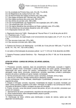 Página 44 de 50
3.4. Da Jurisdição de Primeiro Grau (arts. 52 a 65, 74 a 85-B).
3.5. Da Magistratura da Justiça Comum (art. 163).
3.6. Da discriminação dos órgãos auxiliares (arts. 236 a 238).
3.7. Dos órgãos auxiliares dos Tribunais (arts. 239 a 243).
3.8. Dos órgãos auxiliares dos juízos (arts. 250 a 257)
3.9. Dos direitos do servidor (arts. 258 a 266).
3.10. Da incompatibilidade, do impedimento e da suspeição (arts. 267 a 269).
3.11. Da substituição (arts. 270 a 272).
3.12. Do regime disciplinar dos servidores do Poder Judiciário (arts. 273 a 290).
3.13. Da sindicância e do processo disciplinar (arts. 291 a 300).
3.14. Disposições Gerais (art. 301).
4. Regimento Interno do TJMG - Resolução do Tribunal Pleno nº 3, de 26 de julho de 2012:
4.1. Preâmbulo (arts. 1º e 2º).
4.2. Da constituição, da organização e do funcionamento dos órgãos (arts. 3º a 9º, 12 a 15, 25
a 34).
4.3. Dos recursos cíveis (arts. 375 a 385).
4.4. Dos recursos criminais (arts. 486 a 498).
5. Estatuto da Criança e do Adolescente - Lei 8.069, de 13 de julho de 1990 (arts. 7º ao 24, 53
ao 69, 141, 143, 144 , 152 e 245 a 258C).
6. Lei sobre a Informatização do processo judicial - Lei nº 11.419, de 19 de dezembro de 2006.
7. Sistema Processo Judicial Eletrônico - Pje - Resolução do CNJ nº 185, de 18 de dezembro
de 2013.
ATOS DE OFÍCIO - CARGO DE OFICIAL DE APOIO JUDICIAL
Programa
1. Processos: conceito, espécies, tipos de procedimento; distribuição, autuação e registro;
protocolo; petição inicial; numeração e rubrica das folhas nos autos; guarda, conservação e
restauração dos autos; exame em cartório, manifestação e vista; retirada dos autos pelo
advogado; carga, baixa, conclusão, recebimento, remessa, assentada, juntada e publicação;
lavratura de autos e certidões em geral; traslado; contestação.
2. Termos processuais cíveis e criminais e autos: conceitos, conteúdo, forma e tipos.
3. Atos do juiz: sentença, decisão interlocutória e despacho; acórdão.
4. Atos processuais: forma, nulidade, classificação e publicidade; processos que correm em
segredo de justiça.
5. Citação e intimação: conceito, requisitos, modalidades de citação: via postal, mandado, por
edital; cartas precatória, rogatória e de ordem. Intimação na capital e nas comarcas do interior;
intimação do Ministério Público; contagem do prazo de intimação.
6. Prazos: conceito, curso dos prazos, prazos das partes, do juiz e do servidor, processos que
correm em recessos.
7. Apensamento de autos: procedimento; requisitos da execução provisória.
8. Autos suplementares: sobre obrigatoriedade, peças e guarda.
9. Custas e emolumentos.
10. Distribuição de feitos: critérios para distribuição e escala de valores, ações que não
dependem de distribuição.
 