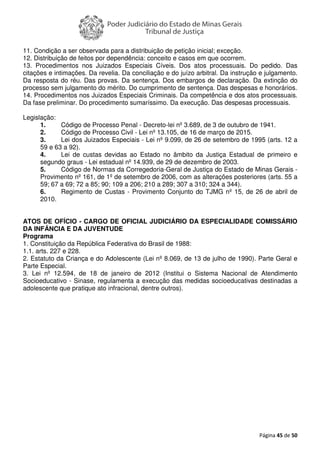 Página 45 de 50
11. Condição a ser observada para a distribuição de petição inicial; exceção.
12. Distribuição de feitos por dependência: conceito e casos em que ocorrem.
13. Procedimentos nos Juizados Especiais Cíveis. Dos atos processuais. Do pedido. Das
citações e intimações. Da revelia. Da conciliação e do juízo arbitral. Da instrução e julgamento.
Da resposta do réu. Das provas. Da sentença. Dos embargos de declaração. Da extinção do
processo sem julgamento do mérito. Do cumprimento de sentença. Das despesas e honorários.
14. Procedimentos nos Juizados Especiais Criminais. Da competência e dos atos processuais.
Da fase preliminar. Do procedimento sumaríssimo. Da execução. Das despesas processuais.
Legislação:
1. Código de Processo Penal - Decreto-lei nº 3.689, de 3 de outubro de 1941.
2. Código de Processo Civil - Lei nº 13.105, de 16 de março de 2015.
3. Lei dos Juizados Especiais - Lei nº 9.099, de 26 de setembro de 1995 (arts. 12 a
59 e 63 a 92).
4. Lei de custas devidas ao Estado no âmbito da Justiça Estadual de primeiro e
segundo graus - Lei estadual nº 14.939, de 29 de dezembro de 2003.
5. Código de Normas da Corregedoria-Geral de Justiça do Estado de Minas Gerais -
Provimento nº 161, de 1º de setembro de 2006, com as alterações posteriores (arts. 55 a
59; 67 a 69; 72 a 85; 90; 109 a 206; 210 a 289; 307 a 310; 324 a 344).
6. Regimento de Custas - Provimento Conjunto do TJMG nº 15, de 26 de abril de
2010.
ATOS DE OFÍCIO - CARGO DE OFICIAL JUDICIÁRIO DA ESPECIALIDADE COMISSÁRIO
DA INFÂNCIA E DA JUVENTUDE
Programa
1. Constituição da República Federativa do Brasil de 1988:
1.1. arts. 227 e 228.
2. Estatuto da Criança e do Adolescente (Lei nº 8.069, de 13 de julho de 1990). Parte Geral e
Parte Especial.
3. Lei nº 12.594, de 18 de janeiro de 2012 (Institui o Sistema Nacional de Atendimento
Socioeducativo - Sinase, regulamenta a execução das medidas socioeducativas destinadas a
adolescente que pratique ato infracional, dentre outros).
 