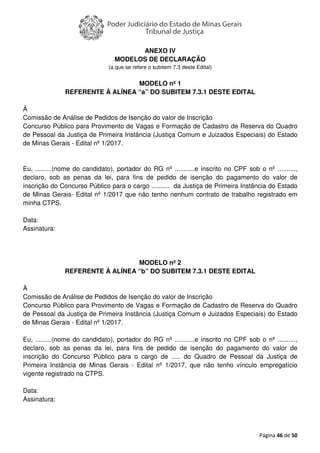 Página 46 de 50
ANEXO IV
MODELOS DE DECLARAÇÃO
(a que se refere o subitem 7.3 deste Edital)
MODELO nº 1
REFERENTE À ALÍNEA “a” DO SUBITEM 7.3.1 DESTE EDITAL
À
Comissão de Análise de Pedidos de Isenção do valor de Inscrição
Concurso Público para Provimento de Vagas e Formação de Cadastro de Reserva do Quadro
de Pessoal da Justiça de Primeira Instância (Justiça Comum e Juizados Especiais) do Estado
de Minas Gerais - Edital nº 1/2017.
Eu, .........(nome do candidato), portador do RG nº ...........e inscrito no CPF sob o nº ..........,
declaro, sob as penas da lei, para fins de pedido de isenção do pagamento do valor de
inscrição do Concurso Público para o cargo .......... da Justiça de Primeira Instância do Estado
de Minas Gerais- Edital nº 1/2017 que não tenho nenhum contrato de trabalho registrado em
minha CTPS.
Data:
Assinatura:
MODELO nº 2
REFERENTE À ALÍNEA “b” DO SUBITEM 7.3.1 DESTE EDITAL
À
Comissão de Análise de Pedidos de Isenção do valor de Inscrição
Concurso Público para Provimento de Vagas e Formação de Cadastro de Reserva do Quadro
de Pessoal da Justiça de Primeira Instância (Justiça Comum e Juizados Especiais) do Estado
de Minas Gerais - Edital nº 1/2017.
Eu, .........(nome do candidato), portador do RG nº ...........e inscrito no CPF sob o nº ..........,
declaro, sob as penas da lei, para fins de pedido de isenção do pagamento do valor de
inscrição do Concurso Público para o cargo de ..... do Quadro de Pessoal da Justiça de
Primeira Instância de Minas Gerais - Edital nº 1/2017, que não tenho vínculo empregatício
vigente registrado na CTPS.
Data:
Assinatura:
 