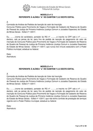 Página 47 de 50
MODELO nº 3
REFERENTE À ALÍNEA “b” DO SUBITEM 7.3.2 DESTE EDITAL
À
Comissão de Análise de Pedidos de Isenção do valor de Inscrição
Concurso Público para Provimento de Vagas e Formação de Cadastro de Reserva do Quadro
de Pessoal da Justiça de Primeira Instância (Justiça Comum e Juizados Especiais) do Estado
de Minas Gerais - Edital nº 1/2017.
Eu, .........(nome do candidato), portador do RG nº ...........e inscrito no CPF sob o nº ..........,
declaro, sob as penas da lei, para fins de pedido de isenção do pagamento do valor de
inscrição do Concurso Público para Provimento de Vagas e Formação de Cadastro de Reserva
do Quadro de Pessoal da Justiça de Primeira Instância (Justiça Comum e Juizados Especiais)
do Estado de Minas Gerais - Edital nº 1/2017, que nunca tive vínculo estatutário com o Poder
Público municipal, estadual ou federal.
Data:
Assinatura:
MODELO nº 4
REFERENTE À ALÍNEA “a” DO SUBITEM 7.3.3 DESTE EDITAL
À
Comissão de Análise de Pedidos de Isenção do Valor de Inscrição
Concurso Público para Provimento de Vagas e Formação de Cadastro de Reserva do Quadro
de Pessoal da Justiça de Primeira Instância (Justiça Comum e Juizados Especiais) do Estado
de Minas Gerais - Edital nº 1/2017.
Eu, .........(nome do candidato), portador do RG nº ...........e inscrito no CPF sob o nº ..........,
declaro, sob as penas da lei, para fins de pedido de isenção do pagamento do valor de
inscrição do Concurso Público para Provimento de Vagas e Formação de Cadastro de Reserva
do Quadro de Pessoal da Justiça de Primeira Instância (Justiça Comum e Juizados Especiais)
do Estado de Minas Gerais - Edital nº 1/2017, que não tenho contrato de prestação de serviços
vigente com o Poder Público municipal, estadual ou federal.
Data:
Assinatura:
 
