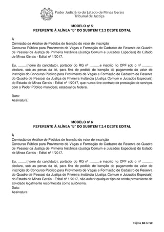 Página 48 de 50
MODELO nº 5
REFERENTE À ALÍNEA “b” DO SUBITEM 7.3.3 DESTE EDITAL
À
Comissão de Análise de Pedidos de Isenção do valor de Inscrição
Concurso Público para Provimento de Vagas e Formação de Cadastro de Reserva do Quadro
de Pessoal da Justiça de Primeira Instância (Justiça Comum e Juizados Especiais) do Estado
de Minas Gerais - Edital nº 1/2017.
Eu, .........(nome do candidato), portador do RG nº ...........e inscrito no CPF sob o nº ..........,
declaro, sob as penas da lei, para fins de pedido de isenção do pagamento do valor de
inscrição do Concurso Público para Provimento de Vagas e Formação de Cadastro de Reserva
do Quadro de Pessoal da Justiça de Primeira Instância (Justiça Comum e Juizados Especiais)
do Estado de Minas Gerais - Edital nº 1/2017, que nunca tive contrato de prestação de serviços
com o Poder Público municipal, estadual ou federal.
Data:
Assinatura:
MODELO nº 6
REFERENTE À ALÍNEA “b” DO SUBITEM 7.3.4 DESTE EDITAL
À
Comissão de Análise de Pedidos de Isenção do valor de inscrição
Concurso Público para Provimento de Vagas e Formação de Cadastro de Reserva do Quadro
de Pessoal da Justiça de Primeira Instância (Justiça Comum e Juizados Especiais) do Estado
de Minas Gerais - Edital nº 1/2017.
Eu, .........(nome do candidato), portador do RG nº ...........e inscrito no CPF sob o nº ..........,
declaro, sob as penas da lei, para fins de pedido de isenção do pagamento do valor de
inscrição do Concurso Público para Provimento de Vagas e Formação de Cadastro de Reserva
do Quadro de Pessoal da Justiça de Primeira Instância (Justiça Comum e Juizados Especiais)
do Estado de Minas Gerais - Edital nº 1/2017, não auferir qualquer tipo de renda proveniente de
atividade legalmente reconhecida como autônoma.
Data:
Assinatura:
 