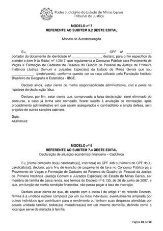 Página 49 de 50
MODELO nº 7
REFERENTE AO SUBITEM 9.2 DESTE EDITAL
Modelo de Autodeclaração
Eu, _________________________________________, CPF nº _____________,
portador do documento de identidade nº ________________, declaro, para o fim específico de
atender o item 9 do Edital nº 1/2017, que regulamenta o Concurso Público para Provimento de
Vagas e Formação de Cadastro de Reserva do Quadro de Pessoal da Justiça de Primeira
Instância (Justiça Comum e Juizados Especiais) do Estado de Minas Gerais que sou
____________ (preto/pardo), conforme quesito cor ou raça utilizado pela Fundação Instituto
Brasileiro de Geografia e Estatística - IBGE.
Declaro ainda, estar ciente de minha responsabilidade administrativa, civil e penal na
hipótese de declaração falsa.
Declaro, por fim, estar ciente que, comprovada a falsa declaração, serei eliminado do
concurso, e caso já tenha sido nomeado, ficarei sujeito à anulação da nomeação, após
procedimento administrativo em que sejam assegurados o contraditório e ampla defesa, sem
prejuízo de outras sanções cabíveis.
Data:
Assinatura:
MODELO nº 8
REFERENTE AO SUBITEM 7.4 DESTE EDITAL
Declaração de situação econômico-financeira – CadÚnico
Eu, [nome completo do(a) candidato(a)], inscrito(a) no CPF sob o [número do CPF do(a)
candidato(a)], declaro, para fins de isenção de pagamento de taxa no Concurso Público para
Provimento de Vagas e Formação de Cadastro de Reserva do Quadro de Pessoal da Justiça
de Primeira Instância (Justiça Comum e Juizados Especiais) do Estado de Minas Gerais, ser
membro de família de baixa renda, nos termos do Decreto nº 6.135, de 26 de junho de 2007, e
que, em função de minha condição financeira, não posso pagar a taxa de inscrição.
Declaro estar ciente de que, de acordo com o inciso I do artigo 4º do referido Decreto,
família é a unidade nuclear composta por um ou mais indivíduos, eventualmente ampliada por
outros indivíduos que contribuam para o rendimento ou tenham suas despesas atendidas por
aquela unidade familiar, todos(as) moradores(as) em um mesmo domicílio, definido como o
local que serve de moradia à família.
 