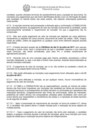 Página 5 de 50
candidato, quando utilizados terminais de autoatendimento para a quitação do documento. As
inscrições e/ou pagamentos que não forem identificados devido a erro na informação de dados
pelo candidato no referido boleto não serão aceitos, não cabendo reclamações posteriores
neste sentido.
6.7.5 - A inscrição somente será processada e efetivada após a confirmação à CONSULPLAN,
pela instituição bancária, do pagamento do valor da inscrição concernente ao candidato, sendo
automaticamente cancelado o “requerimento de inscrição” em que o pagamento não for
comprovado.
6.7.6 - Não será aceito pagamento do valor da inscrição por depósito em caixa eletrônico,
transferência ou depósito em conta corrente, documento de ordem de crédito - DOC, cheque,
cartão de crédito, ordens de pagamento ou qualquer outra forma diferente daquela prevista
neste Edital.
6.7.7 – O boleto bancário quitado até às 23h59min do dia 31 de julho de 2017, sem rasuras,
emendas e outros vícios, será o comprovante de que o candidato requereu a sua inscrição
neste Concurso, não sendo considerado, para esse fim, o simples comprovante de
agendamento bancário.
6.7.8 - Havendo mais de uma inscrição paga pelo mesmo candidato, prevalecerá a última
inscrição cadastrada, ou seja, a de data e horário mais recentes, restando desconsideradas as
demais inscrições realizadas.
6.7.9 - O pagamento do valor da inscrição, por si só, não confere ao candidato o direito de
submeter-se às etapas deste Concurso Público.
6.7.10 - Não serão efetivadas as inscrições cujos pagamentos forem efetuados após o dia 31
de julho de 2017.
6.7.11 - Não será efetivada a inscrição, se por qualquer motivo, houver inconsistência do
pagamento do valor da inscrição.
6.7.12 - O TJMG e a CONSULPLAN não se responsabilizam, quando os motivos de ordem
técnica não lhes forem imputáveis, por inscrições não recebidas por falhas de comunicação,
eventuais equívocos no processamento do boleto bancário ou provocados por operadores das
instituições bancárias, congestionamento das linhas de comunicação, falhas de impressão,
problemas de ordem técnica nos computadores utilizados pelos candidatos, bem como por
outros fatores que impossibilitem a transferência dos dados e a impressão do boleto bancário
ou da segunda via deste.
6.7.12.1 - Após a transmissão do requerimento de inscrição na forma do subitem 6.7, alínea
“d”, o candidato não poderá alterar a cidade indicada para a realização da prova objetiva de
múltipla escolha.
6.7.12.1.1 - Caso o pagamento do valor da inscrição não tenha sido realizado, o candidato
poderá, a qualquer momento durante o período de inscrições, gerar nova inscrição com outra
opção de cidade para a realização da prova objetiva de múltipla escolha.
 