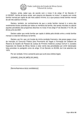 Página 50 de 50
Declaro, ainda, saber que, de acordo com o inciso II do artigo 4º do Decreto nº
6.135/2007, família de baixa renda, sem prejuízo do disposto no inciso I, é aquela com renda
familiar mensal per capita de até meio salário mínimo; ou a que possua renda familiar mensal
de até três salários mínimos.
Declaro, também, ter conhecimento de que a renda familiar mensal é a soma dos
rendimentos brutos auferidos por todos os membros da família, não sendo incluídos no cálculo
aqueles percebidos dos programas descritos no inciso VI do artigo 4º do Decreto nº 6.135, de
26 de junho de 2007.
Declaro saber que renda familiar per capita é obtida pela divisão entre a renda familiar
mensal e o total de indivíduos na família.
Declaro, por fim, que, em função de minha condição financeira, não posso pagar a taxa
de inscrição no Concurso Público para Provimento de Vagas e Formação de Cadastro de
Reserva do Quadro de Pessoal da Justiça de Primeira Instância (Justiça Comum e Juizados
Especiais) do Estado de Minas Gerais e estar ciente das penalidades por emitir declaração
falsa previstas no parágrafo único do artigo 10 do Decreto no 83.936, de 6 de setembro de
1979.
Por ser verdade, firmo o presente para que surte seus efeitos legais.
[CIDADE], [DIA] DE [MÊS] DE [ANO].
__________________________________________________________
[Nome/Assinatura do(a) candidato(a)]
 