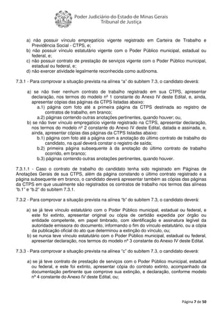 Página 7 de 50
a) não possuir vínculo empregatício vigente registrado em Carteira de Trabalho e
Previdência Social - CTPS, e;
b) não possuir vínculo estatutário vigente com o Poder Público municipal, estadual ou
federal, e;
c) não possuir contrato de prestação de serviços vigente com o Poder Público municipal,
estadual ou federal, e;
d) não exercer atividade legalmente reconhecida como autônoma.
7.3.1 - Para comprovar a situação prevista na alínea “a” do subitem 7.3, o candidato deverá:
a) se não tiver nenhum contrato de trabalho registrado em sua CTPS, apresentar
declaração, nos termos do modelo nº 1 constante do Anexo IV deste Edital, e, ainda,
apresentar cópias das páginas da CTPS listadas abaixo:
a.1) página com foto até a primeira página da CTPS destinada ao registro de
contratos de trabalho, em branco;
a.2) páginas contendo outras anotações pertinentes, quando houver; ou,
b) se não tiver vínculo empregatício vigente registrado na CTPS, apresentar declaração,
nos termos do modelo nº 2 constante do Anexo IV deste Edital, datada e assinada, e,
ainda, apresentar cópias das páginas da CTPS listadas abaixo:
b.1) página com foto até a página com a anotação do último contrato de trabalho do
candidato, na qual deverá constar o registro de saída;
b.2) primeira página subsequente à da anotação do último contrato de trabalho
ocorrido, em branco;
b.3) páginas contendo outras anotações pertinentes, quando houver.
7.3.1.1 - Caso o contrato de trabalho do candidato tenha sido registrado em Páginas de
Anotações Gerais de sua CTPS, além da página constando o último contrato registrado e a
página subsequente em branco, o candidato deverá apresentar também as cópias das páginas
da CTPS em que usualmente são registrados os contratos de trabalho nos termos das alíneas
“b.1” e “b.2” do subitem 7.3.1.
7.3.2 - Para comprovar a situação prevista na alínea “b” do subitem 7.3, o candidato deverá:
a) se já teve vínculo estatutário com o Poder Público municipal, estadual ou federal, e
este foi extinto, apresentar original ou cópia de certidão expedida por órgão ou
entidade competente, em papel timbrado, com identificação e assinatura legível da
autoridade emissora do documento, informando o fim do vínculo estatutário, ou a cópia
da publicação oficial do ato que determinou a extinção do vínculo, ou;
b) se nunca teve vínculo estatutário com o Poder Público municipal, estadual ou federal,
apresentar declaração, nos termos do modelo nº 3 constante do Anexo IV deste Edital.
7.3.3 - Para comprovar a situação prevista na alínea “c” do subitem 7.3, o candidato deverá:
a) se já teve contrato de prestação de serviços com o Poder Público municipal, estadual
ou federal, e este foi extinto, apresentar cópia do contrato extinto, acompanhado da
documentação pertinente que comprove sua extinção, e declaração, conforme modelo
nº 4 constante do Anexo IV deste Edital, ou;
 