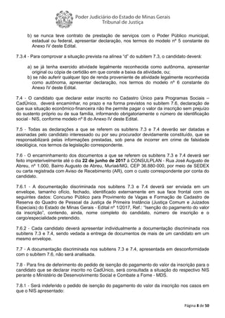 Página 8 de 50
b) se nunca teve contrato de prestação de serviços com o Poder Público municipal,
estadual ou federal, apresentar declaração, nos termos do modelo nº 5 constante do
Anexo IV deste Edital.
7.3.4 - Para comprovar a situação prevista na alínea “d” do subitem 7.3, o candidato deverá:
a) se já tenha exercido atividade legalmente reconhecida como autônoma, apresentar
original ou cópia de certidão em que conste a baixa da atividade, ou;
b) se não auferir qualquer tipo de renda proveniente de atividade legalmente reconhecida
como autônoma, apresentar declaração, nos termos do modelo nº 6 constante do
Anexo IV deste Edital.
7.4 - O candidato que declarar estar inscrito no Cadastro Único para Programas Sociais –
CadÚnico, deverá encaminhar, no prazo e na forma previstos no subitem 7.6, declaração de
que sua situação econômico-financeira não lhe permite pagar o valor da inscrição sem prejuízo
do sustento próprio ou de sua família, informando obrigatoriamente o número de identificação
social - NIS, conforme modelo nº 8 do Anexo IV deste Edital.
7.5 - Todas as declarações a que se referem os subitens 7.3 e 7.4 deverão ser datadas e
assinadas pelo candidato interessado ou por seu procurador devidamente constituído, que se
responsabilizará pelas informações prestadas, sob pena de incorrer em crime de falsidade
ideológica, nos termos da legislação correspondente.
7.6 - O encaminhamento dos documentos a que se referem os subitens 7.3 e 7.4 deverá ser
feito impreterivelmente até o dia 22 de junho de 2017 à CONSULPLAN - Rua José Augusto de
Abreu, nº 1.000, Bairro Augusto de Abreu, Muriaé/MG, CEP 36.880-000, por meio de SEDEX
ou carta registrada com Aviso de Recebimento (AR), com o custo correspondente por conta do
candidato.
7.6.1 - A documentação discriminada nos subitens 7.3 e 7.4 deverá ser enviada em um
envelope, tamanho ofício, fechado, identificado externamente em sua face frontal com os
seguintes dados: Concurso Público para Provimento de Vagas e Formação de Cadastro de
Reserva do Quadro de Pessoal da Justiça de Primeira Instância (Justiça Comum e Juizados
Especiais) do Estado de Minas Gerais - Edital nº 1/2017, Ref.: “Isenção do pagamento do valor
da inscrição”, contendo, ainda, nome completo do candidato, número de inscrição e o
cargo/especialidade pretendido.
7.6.2 - Cada candidato deverá apresentar individualmente a documentação discriminada nos
subitens 7.3 e 7.4, sendo vedada a entrega de documentos de mais de um candidato em um
mesmo envelope.
7.7 - A documentação discriminada nos subitens 7.3 e 7.4, apresentada em desconformidade
com o subitem 7.6, não será analisada.
7.8 - Para fins de deferimento do pedido de isenção do pagamento do valor da inscrição para o
candidato que se declarar inscrito no CadÚnico, será consultada a situação do respectivo NIS
perante o Ministério de Desenvolvimento Social e Combate a Fome - MDS.
7.8.1 - Será indeferido o pedido de isenção do pagamento do valor da inscrição nos casos em
que o NIS apresentado:
 