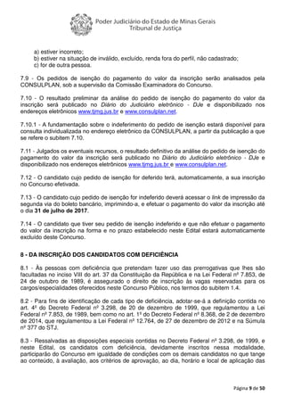 Página 9 de 50
a) estiver incorreto;
b) estiver na situação de inválido, excluído, renda fora do perfil, não cadastrado;
c) for de outra pessoa.
7.9 - Os pedidos de isenção do pagamento do valor da inscrição serão analisados pela
CONSULPLAN, sob a supervisão da Comissão Examinadora do Concurso.
7.10 - O resultado preliminar da análise do pedido de isenção do pagamento do valor da
inscrição será publicado no Diário do Judiciário eletrônico - DJe e disponibilizado nos
endereços eletrônicos www.tjmg.jus.br e www.consulplan.net.
7.10.1 - A fundamentação sobre o indeferimento do pedido de isenção estará disponível para
consulta individualizada no endereço eletrônico da CONSULPLAN, a partir da publicação a que
se refere o subitem 7.10.
7.11 - Julgados os eventuais recursos, o resultado definitivo da análise do pedido de isenção do
pagamento do valor da inscrição será publicado no Diário do Judiciário eletrônico - DJe e
disponibilizado nos endereços eletrônicos www.tjmg.jus.br e www.consulplan.net.
7.12 - O candidato cujo pedido de isenção for deferido terá, automaticamente, a sua inscrição
no Concurso efetivada.
7.13 - O candidato cujo pedido de isenção for indeferido deverá acessar o link de impressão da
segunda via do boleto bancário, imprimindo-a, e efetuar o pagamento do valor da inscrição até
o dia 31 de julho de 2017.
7.14 - O candidato que tiver seu pedido de isenção indeferido e que não efetuar o pagamento
do valor da inscrição na forma e no prazo estabelecido neste Edital estará automaticamente
excluído deste Concurso.
8 - DA INSCRIÇÃO DOS CANDIDATOS COM DEFICIÊNCIA
8.1 - Às pessoas com deficiência que pretendam fazer uso das prerrogativas que lhes são
facultadas no inciso VIII do art. 37 da Constituição da República e na Lei Federal nº 7.853, de
24 de outubro de 1989, é assegurado o direito de inscrição às vagas reservadas para os
cargos/especialidades oferecidos neste Concurso Público, nos termos do subitem 1.4.
8.2 - Para fins de identificação de cada tipo de deficiência, adotar-se-á a definição contida no
art. 4º do Decreto Federal nº 3.298, de 20 de dezembro de 1999, que regulamentou a Lei
Federal nº 7.853, de 1989, bem como no art. 1º do Decreto Federal nº 8.368, de 2 de dezembro
de 2014, que regulamentou a Lei Federal nº 12.764, de 27 de dezembro de 2012 e na Súmula
nº 377 do STJ.
8.3 - Ressalvadas as disposições especiais contidas no Decreto Federal nº 3.298, de 1999, e
neste Edital, os candidatos com deficiência, devidamente inscritos nessa modalidade,
participarão do Concurso em igualdade de condições com os demais candidatos no que tange
ao conteúdo, à avaliação, aos critérios de aprovação, ao dia, horário e local de aplicação das
 