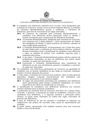 PODER JUDICIÁRIO
TRIBUNAL DE JUSTIÇA DE PERNAMBUCO
CONCURSO PÚBLICO PARA PROVIMENTO DE CARGO DE JUIZ SUBSTITUTO
10
24. O candidato com deficiência submeter-se-á, em dia e hora designados pela
Comissão de Concurso, sempre antes da Prova Objetiva Seletiva, à avaliação
de Comissão Multiprofissional quanto à existência e relevância da
deficiência, para fins de concorrência às vagas reservadas.
24.1 No momento da avaliação pela Comissão Multiprofissional, o
candidato com deficiência deverá apresentar todos os exames e
laudos necessários para comprovação da deficiência declarada.
24.2 A Comissão Multiprofissional, designada pela Comissão de Concurso,
será composta por 2 (dois) médicos, 1 (um) representante da Ordem
dos Advogados do Brasil e 2 (dois) membros do tribunal, cabendo ao
mais antigo destes presidi-la.
24.3 A Comissão Multiprofissional, necessariamente até 3 (três) dias antes
da data fixada para a realização da Prova Objetiva Seletiva, proferirá
decisão terminativa sobre a qualificação do candidato como deficiente
e sobre os pedidos de provas e/ou condições especiais para a
realização das provas.
24.4 A seu juízo, a Comissão Multiprofissional poderá solicitar parecer de
profissionais capacitados na área da deficiência que estiver sendo
avaliada, os quais não terão direito a voto.
24.5 Concluindo a Comissão Multiprofissional pela inexistência da
deficiência ou por sua insuficiência, passará o candidato a concorrer
às vagas não reservadas.
25. Os candidatos com deficiência participarão do Concurso em igualdade de
condições com os demais candidatos no que tange ao conteúdo, avaliação,
horário e local de aplicação das provas.
26. A cada etapa a Comissão de Concurso fará publicar, além da lista geral de
aprovados, listagem composta exclusivamente dos candidatos com
deficiência que alcançarem a nota mínima exigida.
26.1 As vagas não preenchidas reservadas aos candidatos com deficiência
serão aproveitadas pelos demais candidatos habilitados, em estrita
observância da ordem de classificação no concurso.
27. A classificação de candidatos com deficiência obedecerá aos mesmos
critérios adotados para os demais candidatos.
28. A publicação do resultado final do Concurso será feita em 2 (duas) listas,
contendo, a primeira, a pontuação de todos os candidatos, inclusive a dos
candidatos com deficiência, e, a segunda, somente a pontuação destes
últimos, os quais serão chamados na ordem das vagas reservadas às
pessoas com deficiência.
29. O grau de deficiência de que for portador o candidato ao ingressar na
magistratura não poderá ser invocado como causa de aposentadoria por
invalidez.
30. O laudo médico apresentado terá validade somente para este Concurso
Público e não será devolvido.
 