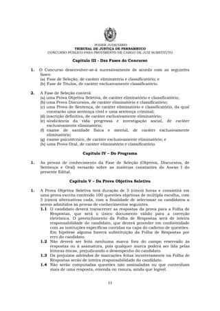 PODER JUDICIÁRIO
TRIBUNAL DE JUSTIÇA DE PERNAMBUCO
CONCURSO PÚBLICO PARA PROVIMENTO DE CARGO DE JUIZ SUBSTITUTO
11
Capítulo III - Das Fases do Concurso
1. O Concurso desenvolver-se-á sucessivamente de acordo com as seguintes
fases:
(a) Fase de Seleção, de caráter eliminatório e classificatório; e
(b) Fase de Títulos, de caráter exclusivamente classificatório.
2. A Fase de Seleção conterá:
(a) uma Prova Objetiva Seletiva, de caráter eliminatório e classificatório;
(b) uma Prova Discursiva, de caráter eliminatório e classificatório;
(c) uma Prova de Sentença, de caráter eliminatório e classificatório, da qual
constarão uma sentença cível e uma sentença criminal;
(d) inscrição definitiva, de caráter exclusivamente eliminatório;
(e) sindicância da vida pregressa e investigação social, de caráter
exclusivamente eliminatório;
(f) exame de sanidade física e mental, de caráter exclusivamente
eliminatório;
(g) exame psicotécnico, de caráter exclusivamente eliminatório; e
(h) uma Prova Oral, de caráter eliminatório e classificatório.
Capítulo IV – Do Programa
1. As provas de conhecimento da Fase de Seleção (Objetiva, Discursiva, de
Sentença e Oral) versarão sobre as matérias constantes do Anexo I do
presente Edital.
Capítulo V – Da Prova Objetiva Seletiva
1. A Prova Objetiva Seletiva terá duração de 5 (cinco) horas e consistirá em
uma prova escrita contendo 100 questões objetivas de múltipla escolha, com
5 (cinco) alternativas cada, com a finalidade de selecionar os candidatos a
serem admitidos às provas de conhecimentos seguintes.
1.1 O candidato deverá transcrever as respostas da prova para a Folha de
Respostas, que será o único documento válido para a correção
eletrônica. O preenchimento da Folha de Respostas será de inteira
responsabilidade do candidato, que deverá proceder em conformidade
com as instruções específicas contidas na capa do caderno de questões.
Em hipótese alguma haverá substituição da Folha de Respostas por
erro do candidato.
1.2 Não deverá ser feita nenhuma marca fora do campo reservado às
respostas ou à assinatura, pois qualquer marca poderá ser lida pelas
leitoras óticas, prejudicando o desempenho do candidato.
1.3 Os prejuízos advindos de marcações feitas incorretamente na Folha de
Respostas serão de inteira responsabilidade do candidato.
1.4 Não serão computadas questões não assinaladas ou que contenham
mais de uma resposta, emenda ou rasura, ainda que legível.
 