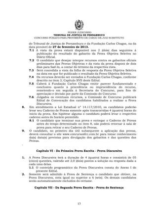 PODER JUDICIÁRIO
TRIBUNAL DE JUSTIÇA DE PERNAMBUCO
CONCURSO PÚBLICO PARA PROVIMENTO DE CARGO DE JUIZ SUBSTITUTO
13
do Tribunal de Justiça de Pernambuco e da Fundação Carlos Chagas, na da
data provável de 27 de fevereiro de 2013.
7.1 A vista da prova estará disponível nos 2 (dois) dias seguintes à
publicação do resultado do gabarito da Prova Objetiva Seletiva no
Diário Oficial.
7.2 O candidato que desejar interpor recursos contra os gabaritos oficiais
preliminares das Provas Objetivas e da vista da prova disporá de dois
dias para fazê-lo, a contar do término da respectiva vista.
7.3 Será concedida a vista da folha de resposta da Prova Objetiva Seletiva
na data em que for publicado o resultado da Prova Objetiva Seletiva.
7.4 Os recursos deverão ser enviados à Fundação Carlos Chagas, conforme
descrito no item 3, Capítulo XVII deste Edital.
7.5 Caberá à Fundação Carlos Chagas emitir parecer fundamentado e
conclusivo quanto à procedência ou improcedência do recurso,
remetendo-o em seguida à Secretaria do Concurso, para fins de
apreciação e decisão por parte da Comissão do Concurso.
7.6 Julgados os eventuais recursos, a Comissão de Concurso publicará
Edital de Convocação dos candidatos habilitados a realizar a Prova
Discursiva.
8. Em atendimento a Lei Estadual nº 14.117/2010, os candidatos poderão
levar seu Caderno de Provas somente após transcorridas 4 (quatro) horas do
início da prova. Em hipótese alguma o candidato poderá levar o respectivo
caderno antes do horário permitido.
8.1 O candidato que terminar sua prova e entregar o Caderno de Provas
antes do tempo determinado no item 8, não poderá retornar à sala de
prova para retirar o seu Caderno de Provas.
9. O candidato, no primeiro dia útil subsequente a aplicação das provas,
deverá consultar o site www.concursosfcc.com.br para tomar conhecimento
da(s) data(s) previstas para divulgação dos gabaritos e das questões das
Provas.
.
Capítulo VI - Da Primeira Prova Escrita - Prova Discursiva
1. A Prova Discursiva terá a duração de 4 (quatro) horas e consistirá de 05
(cinco) questões, valendo até 2,0 (dois) pontos a solução ou resposta dada a
cada uma delas.
1.1 O conteúdo programático da Prova Discursiva consta do Anexo I do
presente Edital.
2. Somente será admitido à Prova de Sentença o candidato que obtiver, na
Prova Discursiva, nota igual ou superior a 6 (seis). Os demais candidatos
serão automaticamente excluídos do certame.
Capítulo VII - Da Segunda Prova Escrita - Prova de Sentença
 