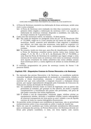 PODER JUDICIÁRIO
TRIBUNAL DE JUSTIÇA DE PERNAMBUCO
CONCURSO PÚBLICO PARA PROVIMENTO DE CARGO DE JUIZ SUBSTITUTO
14
1. A Prova de Sentença consistirá na elaboração de duas sentenças, sendo uma
cível e outra criminal.
1.1 A Prova de Sentença será realizada em dois dias sucessivos, sendo no
primeiro deles exigida a elaboração da sentença cível e no segundo a
elaboração da sentença criminal, dispondo o candidato, em cada dia,
do tempo máximo de 4 (quatro) horas.
2. Cada uma das sentenças valerá, no máximo, 10 (dez) pontos.
2.1 Em razão do disposto no parágrafo único do art. 54 da Resolução CNJ
nº 75/2009, exigir-se-á a nota mínima de 6,0 (seis) em cada uma das
sentenças. Assim, somente será admitido à fase seguinte o candidato
que obtiver, em cada uma das sentenças, nota igual ou superior a 6
(seis). Os demais candidatos serão automaticamente excluídos do
certame.
2.2 No entanto, tendo em vista que, para fins de classificação e média final,
a Prova de Sentença constitui prova escrita única (nos termos dos
artigos, 7o, II, 46, 49, I, e 53, § 3o, da Resolução CNJ nº 75/2009), a
nota final da Prova de Sentença do candidato que lograr atingir a nota
mínima de 6,0 (seis) tanto na sentença cível como na sentença criminal
será aquela resultante da média aritmética das notas obtidas nessas
duas sentenças (isto é, a soma algébrica de ambas as notas dividida por
dois).
3. O conteúdo programático da prova de sentença consta do Anexo I do
presente Edital.
Capítulo VIII - Disposições Comuns às Provas Discursiva e de Sentença
1. Na execução das provas Discursiva e de Sentença, os candidatos poderão
consultar legislação desacompanhada de anotação ou comentário, vedada a
consulta a obras doutrinárias, súmulas e orientação jurisprudencial,
material este que será submetido a inspeção durante a realização destas
provas, por equipe especialmente designada pela Comissão do Concurso do
Tribunal de Justiça do Estado de Pernambuco.
1.1 Os candidatos deverão trazer os textos de legislação com as partes não
permitidas já isoladas, por grampo ou fita adesiva, de modo a impedir
completamente a visualização das partes não permitidas, sob pena de
não poder consultar tais textos legislativos.
1.2 É vedado o uso de computador, notebook, pager, telefone celular ou
equipamento similar, devendo o candidato utilizar caneta esferográfica
de material transparente de tinta preta ou azul, vedado o uso de líquido
corretor de texto ou caneta hidrográfica fluorescente.
2. As questões serão entregues aos candidatos já impressas, não se permitindo
esclarecimentos sobre o seu enunciado ou sobre o modo de resolvê-las.
3. Salvo em caso de candidato que tenha solicitado atendimento diferenciado
para a realização das provas, as Provas Discursiva e de Sentença deverão ser
feitas pelo próprio candidato, à mão, em letra legível, com caneta
 