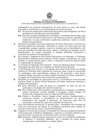 PODER JUDICIÁRIO
TRIBUNAL DE JUSTIÇA DE PERNAMBUCO
CONCURSO PÚBLICO PARA PROVIMENTO DE CARGO DE JUIZ SUBSTITUTO
15
esferográfica de material transparente de tinta preta ou azul, não sendo
permitida a interferência e/ou participação de outras pessoas.
3.1 No caso de auxílio para transcrição das provas será designado um fiscal
devidamente treinado para essa finalidade.
3.2 Somente quando devidamente autorizado, o candidato deverá ditar todo
o seu texto das Provas Discursiva e de Sentença ao fiscal, especificando
oralmente, ou seja, soletrando a grafia das palavras e todos os sinais
gráficos de pontuação.
4. Nenhuma das folhas dos textos definitivos da Prova Discursiva e da Prova de
Sentença poderá ser assinada, rubricada ou conter, em outro local que não
o apropriado, qualquer palavra, marca ou símbolo que as identifiquem, sob
pena de anulação do respectivo texto. Assim, a detecção de qualquer marca
identificadora no espaço destinado à redação definitiva acarretará a
anulação da questão correspondente.
5. Na correção e julgamento das Provas Discursiva e de Sentença, a Comissão
Examinadora indicada pela Fundação Carlos Chagas considerará, em cada
questão, o conhecimento sobre o tema, a utilização correta do idioma oficial
e a capacidade de exposição.
6. A correção da Segunda Prova Escrita - Prova de Sentença (duas sentenças)
dependerá da aprovação do candidato na Primeira Prova Escrita.
7. A identificação das provas e a divulgação das notas serão feitas em sessão
pública no Tribunal, pela Comissão de Concurso, para a qual se convocarão
os candidatos, com antecedência mínima de 48 (quarenta e oito) horas,
mediante Edital veiculado no Diário Oficial eletrônico do Poder Judiciário e
na página do Tribunal na rede mundial de computadores.
8. Apurados os resultados de cada prova escrita, a Comissão do Concurso fará
publicar Edital no Diário Oficial Eletrônico do Poder Judiciário contendo a
relação dos aprovados.
8.1 Será concedida a vista da prova ao candidato na data em que for
publicado o resultados de cada Prova Escrita.
8.2 Nos 2 (dois) dias úteis seguintes à publicação do resultado, o candidato
poderá apresentar recurso dirigido à Fundação Carlos Chagas, de
acordo com o disposto no item 3, Capítulo XVII deste Edital.
8.3 Caberá à Fundação Carlos Chagas emitir parecer fundamentado e
conclusivo quanto à procedência ou improcedência do recurso,
remetendo-o em seguida à Secretaria do Concurso, para fins de
apreciação e decisão por parte da Comissão do Concurso.
9. Com antecedência mínima de 15 (quinze) dias, o Presidente da Comissão do
Concurso convocará, por Edital, os candidatos aprovados para realizar as
provas escritas em dia, hora e local determinados.
10. Julgados os eventuais recursos, a Comissão de Concurso publicará Edital de
Convocação dos candidatos habilitados a requerer a inscrição definitiva, que
deverá ser feita no prazo de 10 (dez) dias úteis, no local indicado.
10.1 Qualquer cidadão poderá representar contra os candidatos habilitados
a requerer a inscrição definitiva, até o término do prazo desta,
assegurados o contraditório e a ampla defesa.
 