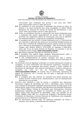 PODER JUDICIÁRIO
TRIBUNAL DE JUSTIÇA DE PERNAMBUCO
CONCURSO PÚBLICO PARA PROVIMENTO DE CARGO DE JUIZ SUBSTITUTO
17
Convocação para realização das provas e por meio dos “sites”
www.concursosfcc.com.br e www.tjpe.jus.br.
4.4 Ao candidato só será permitida a realização das provas na data, no
horário e no local constantes das listas divulgadas no Diário Oficial
Eletrônico do Tribunal de Justiça do Estado de Pernambuco, e nos
“sites” www.concursosfcc.com.br e www.tjpe.jus.br.
4.5 Todos os candidatos deverão se apresentar nos locais designados para
a realização das provas rigorosamente de acordo com os horários
previstos nos respectivos editais de convocação, pois não se admitirá,
em nenhuma hipótese, o ingresso de candidatos retardatários.
4.6 O candidato que não receber o Cartão Informativo até o 3º (terceiro) dia
que antecede a aplicação das provas ou em havendo dúvidas quanto ao
local, data e horários de realização das provas, deverá entrar em contato
com o Serviço de Atendimento ao Candidato – SAC da Fundação Carlos
Chagas, pelo telefone (0XX11) 3723-4388, de segunda a sexta-feira,
úteis, das 10 às 16 horas (horário de Brasília), ou consultar o site da
Fundação Carlos Chagas (www.concursosfcc.com.br).
4.7 Não haverá segunda chamada ou repetição de prova.
4.8 O candidato não poderá alegar qualquer desconhecimento sobre a
realização da prova como justificativa de sua ausência.
4.9 O não comparecimento às provas, qualquer que seja o motivo,
caracterizará desistência do candidato e resultará na sua eliminação do
certame.
5. Os eventuais erros de digitação verificados no Cartão Informativo enviado ao
candidato, ou erros observados nos documentos impressos, entregues ao
candidato no dia da realização das provas, quanto a nome, número de
documento de identidade, sexo, data de nascimento e endereço, deverão ser
corrigidos por meio do site da Fundação Carlos Chagas
(www.concursosfcc.com.br), de acordo com as instruções constantes da
página do Concurso, até o terceiro dia útil após a aplicação da Prova
Objetiva Seletiva.
5.1 O candidato que não solicitar as correções dos dados pessoais nos
termos do item 5 deverá arcar, exclusivamente, com as consequências
advindas de sua omissão.
6. Somente será admitido à sala de provas o candidato que apresentar
documento original de identidade que bem o identifique como: Carteiras
e/ou Cédulas de Identidade expedidas pelas Secretarias de Segurança ou de
Defesa Social, pelas Forças Armadas, pelo Ministério das Relações Exteriores
e pela Polícia Militar; Cédula de Identidade para Estrangeiros; Carteiras
Profissionais expedidas por Órgãos ou Conselhos de Classe, que por lei
federal valem como documento de identidade, como, por exemplo, as do
CREA, COREN, OAB, CRC etc.; Carteira de Trabalho e Previdência Social,
Certificado de Reservista, Carteira Nacional de Habilitação (com fotografia,
na forma da Lei nº 9.503/97) ou Passaporte.
6.1 Os documentos deverão estar em perfeitas condições, de forma a
permitir, com clareza, a identificação do candidato.
 