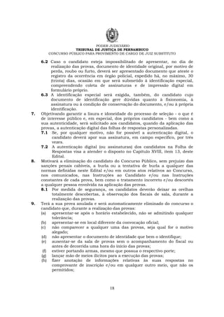 PODER JUDICIÁRIO
TRIBUNAL DE JUSTIÇA DE PERNAMBUCO
CONCURSO PÚBLICO PARA PROVIMENTO DE CARGO DE JUIZ SUBSTITUTO
18
6.2 Caso o candidato esteja impossibilitado de apresentar, no dia de
realização das provas, documento de identidade original, por motivo de
perda, roubo ou furto, deverá ser apresentado documento que ateste o
registro da ocorrência em órgão policial, expedido há, no máximo, 30
(trinta) dias, ocasião em que será submetido à identificação especial,
compreendendo coleta de assinaturas e de impressão digital em
formulário próprio.
6.3 A identificação especial será exigida, também, do candidato cujo
documento de identificação gere dúvidas quanto à fisionomia, à
assinatura ou à condição de conservação do documento, e/ou à própria
identificação.
7. Objetivando garantir a lisura e idoneidade do processo de seleção - o que é
de interesse público e, em especial, dos próprios candidatos - bem como a
sua autenticidade, será solicitado aos candidatos, quando da aplicação das
provas, a autenticação digital das folhas de respostas personalizadas.
7.1 Se, por qualquer motivo, não for possível a autenticação digital, o
candidato deverá apor sua assinatura, em campo específico, por três
vezes.
7.2 A autenticação digital (ou assinaturas) dos candidatos na Folha de
Respostas visa a atender o disposto no Capítulo XVIII, item 13, deste
Edital.
8. Motivará a eliminação do candidato do Concurso Público, sem prejuízo das
sanções penais cabíveis, a burla ou a tentativa de burla a qualquer das
normas definidas neste Edital e/ou em outros atos relativos ao Concurso,
nos comunicados, nas Instruções ao Candidato e/ou nas Instruções
constantes de cada prova, bem como o tratamento incorreto e/ou descortês
a qualquer pessoa envolvida na aplicação das provas.
8.1 Por medida de segurança, os candidatos deverão deixar as orelhas
totalmente descobertas, à observação dos fiscais de sala, durante a
realização das provas.
9. Terá a sua prova anulada e será automaticamente eliminado do concurso o
candidato que, durante a realização das provas:
(a) apresentar-se após o horário estabelecido, não se admitindo qualquer
tolerância;
(b) apresentar-se em local diferente da convocação oficial;
(c) não comparecer a qualquer uma das provas, seja qual for o motivo
alegado;
(d) não apresentar o documento de identidade que bem o identifique;
(e) ausentar-se da sala de provas sem o acompanhamento do fiscal ou
antes de decorrida uma hora do início das provas;
(f) estiver portando armas, mesmo que possua o respectivo porte;
(g) lançar mão de meios ilícitos para a execução das provas;
(h) fizer anotação de informações relativas às suas respostas no
comprovante de inscrição e/ou em qualquer outro meio, que não os
permitidos;
 