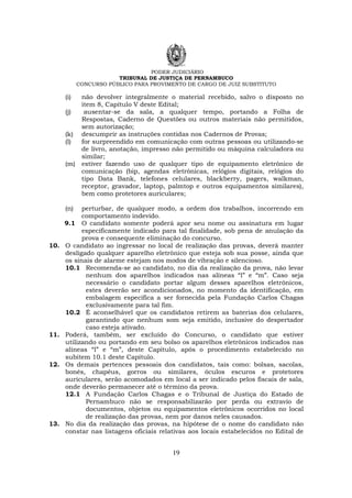PODER JUDICIÁRIO
TRIBUNAL DE JUSTIÇA DE PERNAMBUCO
CONCURSO PÚBLICO PARA PROVIMENTO DE CARGO DE JUIZ SUBSTITUTO
19
(i) não devolver integralmente o material recebido, salvo o disposto no
item 8, Capítulo V deste Edital;
(j) ausentar-se da sala, a qualquer tempo, portando a Folha de
Respostas, Caderno de Questões ou outros materiais não permitidos,
sem autorização;
(k) descumprir as instruções contidas nos Cadernos de Provas;
(l) for surpreendido em comunicação com outras pessoas ou utilizando-se
de livro, anotação, impresso não permitido ou máquina calculadora ou
similar;
(m) estiver fazendo uso de qualquer tipo de equipamento eletrônico de
comunicação (bip, agendas eletrônicas, relógios digitais, relógios do
tipo Data Bank, telefones celulares, blackberry, pagers, walkman,
receptor, gravador, laptop, palmtop e outros equipamentos similares),
bem como protetores auriculares;
(n) perturbar, de qualquer modo, a ordem dos trabalhos, incorrendo em
comportamento indevido.
9.1 O candidato somente poderá apor seu nome ou assinatura em lugar
especificamente indicado para tal finalidade, sob pena de anulação da
prova e consequente eliminação do concurso.
10. O candidato ao ingressar no local de realização das provas, deverá manter
desligado qualquer aparelho eletrônico que esteja sob sua posse, ainda que
os sinais de alarme estejam nos modos de vibração e silencioso.
10.1 Recomenda-se ao candidato, no dia da realização da prova, não levar
nenhum dos aparelhos indicados nas alíneas “l” e “m”. Caso seja
necessário o candidato portar algum desses aparelhos eletrônicos,
estes deverão ser acondicionados, no momento da identificação, em
embalagem específica a ser fornecida pela Fundação Carlos Chagas
exclusivamente para tal fim.
10.2 É aconselhável que os candidatos retirem as baterias dos celulares,
garantindo que nenhum som seja emitido, inclusive do despertador
caso esteja ativado.
11. Poderá, também, ser excluído do Concurso, o candidato que estiver
utilizando ou portando em seu bolso os aparelhos eletrônicos indicados nas
alíneas “l” e “m”, deste Capítulo, após o procedimento estabelecido no
subitem 10.1 deste Capítulo.
12. Os demais pertences pessoais dos candidatos, tais como: bolsas, sacolas,
bonés, chapéus, gorros ou similares, óculos escuros e protetores
auriculares, serão acomodados em local a ser indicado pelos fiscais de sala,
onde deverão permanecer até o término da prova.
12.1 A Fundação Carlos Chagas e o Tribunal de Justiça do Estado de
Pernambuco não se responsabilizarão por perda ou extravio de
documentos, objetos ou equipamentos eletrônicos ocorridos no local
de realização das provas, nem por danos neles causados.
13. No dia da realização das provas, na hipótese de o nome do candidato não
constar nas listagens oficiais relativas aos locais estabelecidos no Edital de
 