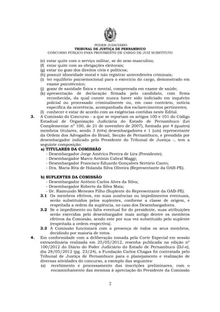 PODER JUDICIÁRIO
TRIBUNAL DE JUSTIÇA DE PERNAMBUCO
CONCURSO PÚBLICO PARA PROVIMENTO DE CARGO DE JUIZ SUBSTITUTO
2
(e) estar quite com o serviço militar, se do sexo masculino;
(f) estar quite com as obrigações eleitorais;
(g) estar no gozo dos direitos civis e políticos;
(h) possuir idoneidade moral e não registrar antecedentes criminais;
(i) ter equilíbrio psicoemocional para o exercício do cargo, demonstrado em
exame psicotécnico;
(j) gozar de sanidade física e mental, comprovada em exame de saúde;
(k) apresentação de declaração firmada pelo candidato, com firma
reconhecida, da qual conste nunca haver sido indiciado em inquérito
policial ou processado criminalmente ou, em caso contrário, notícia
específica da ocorrência, acompanhada dos esclarecimentos pertinentes;
(l) conhecer e estar de acordo com as exigências contidas neste Edital.
3. A Comissão do Concurso - a que se reportam os artigos 100 e 101 do Código
Estadual de Organização Judiciária do Estado de Pernambuco (Lei
Complementar nº 100, de 21 de novembro de 2007), formada por 4 (quatro)
membros titulares, sendo 3 (três) desembargadores e 1 (um) representante
da Ordem dos Advogados do Brasil, Secção de Pernambuco, e presidida por
desembargador indicado pelo Presidente do Tribunal de Justiça -, tem a
seguinte composição:
a) TITULARES DA COMISSÃO
- Desembargador Jorge Américo Pereira de Lira (Presidente);
- Desembargador Marco Antônio Cabral Maggi;
- Desembargador Francisco Eduardo Gonçalves Sertório Canto;
- Dra. Maria Rita de Holanda Silva Oliveira (Representante da OAB-PE).
b) SUPLENTES DA COMISSÃO
- Desembargador Antônio Carlos Alves da Silva;
- Desembargador Roberto da Silva Maia;
- Dr. Raimundo Menezes Filho (Suplente do Representante da OAB-PE).
3.1 Os membros efetivos, em suas ausências ou impedimentos eventuais,
serão substituídos pelos suplentes, conforme a classe de origem, e
respeitada a ordem da suplência, no caso dos Desembargadores.
3.2 Se o impedimento ou falta eventual for do presidente, suas atribuições
serão exercidas pelo desembargador mais antigo dentre os membros
efetivos da Comissão, sendo este por sua vez substituído pelo suplente
(respeitada a ordem respectiva).
3.3 A Comissão funcionará com a presença de todos os seus membros,
decidindo por maioria de votos.
4. Em conformidade com a deliberação tomada pela Corte Especial em sessão
extraordinária realizada em 25/05/2012, resenha publicada na edição nº
100/2012 do Diário do Poder Judiciário do Estado de Pernambuco (DJ-e),
dia 28/05/2012 (pg. 23/24), a Fundação Carlos Chagas foi contratada pelo
Tribunal de Justiça de Pernambuco para o planejamento e realização de
diversas atividades do concurso, a exemplo das seguintes:
(a) recebimento e processamento das inscrições preliminares, com o
encaminhamento das mesmas à apreciação do Presidente da Comissão
 