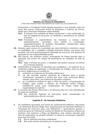 PODER JUDICIÁRIO
TRIBUNAL DE JUSTIÇA DE PERNAMBUCO
CONCURSO PÚBLICO PARA PROVIMENTO DE CARGO DE JUIZ SUBSTITUTO
20
Convocação, a Fundação Carlos Chagas procederá a sua inclusão, antes do
início das provas, fornecendo Folha de Respostas e Caderno de Provas,
desde que a Inscrição Preliminar esteja deferida.
13.1 A inclusão será realizada de forma condicional, e será confirmada, na
fase do julgamento da prova, se verificada a procedência da referida
inscrição.
13.2 Constatada a improcedência da inscrição, a mesma será
automaticamente cancelada, sem direito a reclamação,
independentemente de qualquer formalidade, considerados nulos
todos os atos dela decorrentes.
14. Quando, após a prova, for constatado, por meio eletrônico, estatístico, visual
ou grafológico, ter o candidato utilizado processos ilícitos, sua prova será
anulada e ele será automaticamente eliminado do concurso, sem prejuízo de
apuração de sua responsabilidade penal.
15. Não haverá, por qualquer motivo, prorrogação do tempo previsto para a
aplicação das provas em virtude de afastamento de candidato da sala de
prova.
15.1 Após o término da prova, o candidato não poderá retornar ao recinto
em nenhuma hipótese.
16. Distribuídos os Cadernos de Questões aos candidatos e, na hipótese de se
verificarem falhas de impressão, o Coordenador do Colégio, antes do início
da prova, diligenciará no sentido de:
a) substituir os Cadernos de Questões defeituosos;
b) em não havendo número suficiente de Cadernos para a devida
substituição, procederá à leitura dos itens onde ocorreram falhas,
usando, para tanto, um Caderno de Questões completo;
c) se a ocorrência verificar-se após o início da prova, o Coordenador do
Colégio, após ouvido o Plantão da Fundação Carlos Chagas,
estabelecerá prazo para compensação do tempo usado para
regularização do caderno.
17. A correção das Provas Discursiva e de Sentença dar-se-á sem identificação
do nome do candidato.
17.1 Em nenhuma hipótese os rascunhos serão considerados ou
aproveitados para fins de correção.
Capítulo X - Da Inscrição Definitiva
1. Os candidatos aprovados nas provas de conhecimento (Objetiva, Discursiva
e de Sentença) deverão dirigir seus requerimentos de Inscrição Definitiva à
“Comissão do Concurso para Juiz Substituto” e protocolá-los perante o
protocolo geral do Tribunal de Justiça do Estado de Pernambuco (Palácio da
Justiça), com endereço à Praça da República, sem número (entrada pela
Rua do Imperador), no período definido no edital de convocação específica
para essa inscrição.
1.1 Não se admitirá inscrição condicional.
1.2 Não serão aceitas inscrições por via postal ou fax.
 