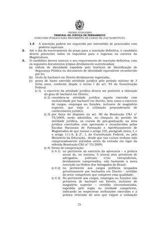 PODER JUDICIÁRIO
TRIBUNAL DE JUSTIÇA DE PERNAMBUCO
CONCURSO PÚBLICO PARA PROVIMENTO DE CARGO DE JUIZ SUBSTITUTO
21
1.3 A inscrição poderá ser requerida por intermédio de procurador com
poderes especiais.
2. Até o dia do encerramento do prazo para a inscrição definitiva, o candidato
deverá preencher todos os requisitos para o ingresso na carreira da
Magistratura.
3. O candidato deverá instruir o seu requerimento de inscrição definitiva, com
os seguintes documentos (cópias devidamente autenticadas):
(a) cédula de identidade expedida pelo Instituto de Identificação de
Segurança Pública ou documento de identidade equivalente reconhecido
por lei;
(b) título de bacharel em Direito devidamente registrado;
(c) prova de haver exercido atividade jurídica pelo período mínimo de 3
(três) anos, conforme dispõe o inciso I do art. 93 da Constituição
Federal:
(c.1) o exercício da atividade jurídica deverá ser posterior à obtenção
do grau de bacharel em Direito;
(c.2) considera-se atividade jurídica aquela exercida com
exclusividade por bacharel em Direito, bem como o exercício
de cargos, empregos ou funções, inclusive de magistério
superior, que exija a utilização preponderante de
conhecimento jurídico;
(c.3) por força do disposto no art. 90 da Resolução CNJ nº
75/2009, serão admitidos, no cômputo do período de
atividade jurídica, os cursos de pós-graduação na área
jurídica concluídos com aprovação e reconhecidos pelas
Escolas Nacionais de Formação e Aperfeiçoamento de
Magistrados de que tratam o artigo 105, parágrafo único, I, e
o artigo 111-A, § 2º, I, da Constituição Federal, ou pelo
Ministério da Educação, desde que tais cursos tenham sido
comprovadamente iniciados antes da entrada em vigor da
referida Resolução CNJ nº 75/2009;
(c.4) forma de comprovação:
(c.4.1) no pertinente ao exercício da advocacia – a prática
anual de, no mínimo, 5 (cinco) atos privativos de
advogados, judiciais e/ou extrajudiciais,
devidamente comprovados, não bastando a mera
inscrição na Ordem dos Advogados do Brasil;
(c.4.2) no pertinente aos cargos públicos ocupados
privativamente por bacharéis em Direito - certidão
do setor competente que comprove essa qualidade;
(c.4.3) No pertinente aos cargos, empregos ou funções não
privativos de bacharel em Direito, inclusive de
magistério superior – certidão circunstanciada,
expedida pelo órgão ou entidade competente,
indicando as respectivas atribuições exercidas e a
prática reiterada de atos que exijam a utilização
 