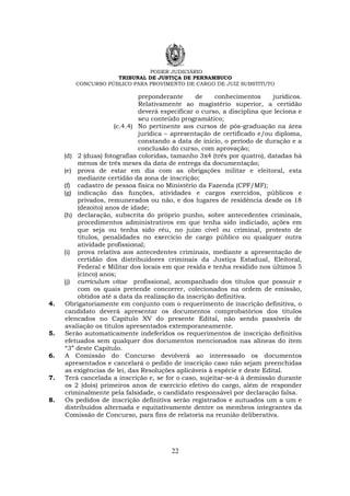 PODER JUDICIÁRIO
TRIBUNAL DE JUSTIÇA DE PERNAMBUCO
CONCURSO PÚBLICO PARA PROVIMENTO DE CARGO DE JUIZ SUBSTITUTO
22
preponderante de conhecimentos jurídicos.
Relativamente ao magistério superior, a certidão
deverá especificar o curso, a disciplina que leciona e
seu conteúdo programático;
(c.4.4) No pertinente aos cursos de pós-graduação na área
jurídica – apresentação de certificado e/ou diploma,
constando a data de início, o período de duração e a
conclusão do curso, com aprovação;
(d) 2 (duas) fotografias coloridas, tamanho 3x4 (três por quatro), datadas há
menos de três meses da data de entrega da documentação;
(e) prova de estar em dia com as obrigações militar e eleitoral, esta
mediante certidão da zona de inscrição;
(f) cadastro de pessoa física no Ministério da Fazenda (CPF/MF);
(g) indicação das funções, atividades e cargos exercidos, públicos e
privados, remunerados ou não, e dos lugares de residência desde os 18
(dezoito) anos de idade;
(h) declaração, subscrita do próprio punho, sobre antecedentes criminais,
procedimentos administrativos em que tenha sido indiciado, ações em
que seja ou tenha sido réu, no juízo cível ou criminal, protesto de
títulos, penalidades no exercício de cargo público ou qualquer outra
atividade profissional;
(i) prova relativa aos antecedentes criminais, mediante a apresentação de
certidão dos distribuidores criminais da Justiça Estadual, Eleitoral,
Federal e Militar dos locais em que resida e tenha residido nos últimos 5
(cinco) anos;
(j) curriculum vitae profissional, acompanhado dos títulos que possuir e
com os quais pretende concorrer, colecionados na ordem de emissão,
obtidos até a data da realização da inscrição definitiva.
4. Obrigatoriamente em conjunto com o requerimento de inscrição definitiva, o
candidato deverá apresentar os documentos comprobatórios dos títulos
elencados no Capítulo XV do presente Edital, não sendo passíveis de
avaliação os títulos apresentados extemporaneamente.
5. Serão automaticamente indeferidos os requerimentos de inscrição definitiva
efetuados sem qualquer dos documentos mencionados nas alíneas do item
“3” deste Capítulo.
6. A Comissão do Concurso devolverá ao interessado os documentos
apresentados e cancelará o pedido de inscrição caso não sejam preenchidas
as exigências de lei, das Resoluções aplicáveis à espécie e deste Edital.
7. Terá cancelada a inscrição e, se for o caso, sujeitar-se-á à demissão durante
os 2 (dois) primeiros anos de exercício efetivo do cargo, além de responder
criminalmente pela falsidade, o candidato responsável por declaração falsa.
8. Os pedidos de inscrição definitiva serão registrados e autuados um a um e
distribuídos alternada e equitativamente dentre os membros integrantes da
Comissão de Concurso, para fins de relatoria na reunião deliberativa.
 