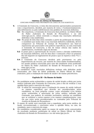 PODER JUDICIÁRIO
TRIBUNAL DE JUSTIÇA DE PERNAMBUCO
CONCURSO PÚBLICO PARA PROVIMENTO DE CARGO DE JUIZ SUBSTITUTO
23
9. A Comissão do Concurso, à vista dos documentos apresentados juntamente
com o requerimento, decidirá, por maioria de votos, e fundamentadamente,
pelo deferimento ou pelo indeferimento dos pedidos de inscrição definitiva.
9.1 Em sequência, a Comissão do Concurso fará publicar, no Diário Oficial
do Poder Judiciário do Estado de Pernambuco e no site
www.tjpe.jus.br, edital contendo a relação das inscrições definitivas
deferidas e das indeferidas.
9.2 No prazo de dois dias úteis contados a partir da publicação da relação,
o candidato que tenha tido a sua inscrição definitiva indeferida, deverá
comparecer ao Tribunal de Justiça de Pernambuco (ou fazer-se
representar por procurador com poderes específicos), na sala reservada
à Comissão do Concurso, a fim de tomar ciência das razões do
indeferimento, recebendo cópia da decisão.
9.3 O prazo para a apresentação de recurso contra a decisão indeferitória
da inscrição definitiva, será de dois dias e começará a fluir no primeiro
dia útil seguinte ao esgotamento do prazo a que se reporta o item “9.2.”,
anterior.
9.4 A Comissão do Concurso decidirá pelo provimento ou pelo
improvimento do recurso, por maioria de votos (todos fundamentados),
em sessão pública convocada para esse fim (mediante aviso publicado
no Diário do Poder Judiciário do Estado de Pernambuco e no site
www.tjpe.jus.br).
10. Os candidatos cujas inscrições definitivas tenham sido deferidas serão
convocados, por meio de edital publicado no Diário Oficial do Poder
Judiciário, para a realização de exame de saúde e de exame psicotécnico.
Capítulo XI – Do Exame de Saúde
1. Os candidatos serão submetidos a exame de saúde levado a efeito por junta
médica indicada pela Comissão do Concurso, para o fim de verificar a sua
aptidão física para o exercício do cargo.
1.1 O edital de convocação para a realização do exame de saúde indicará
os exames específicos que deverão ser providenciados pelos
candidatos, às suas próprias custas, cujos resultados e/ou laudos
serão submetidos à apreciação da junta médica indicada pela
Comissão, que poderá, se entender necessário, solicitar ao candidato
que se submeta a novos exames e/ou exames complementares, caso
em que estes serão providenciados ou custeados pelo Tribunal de
Justiça do Estado de Pernambuco.
2. O exame de saúde será concluído com a expedição, pela junta médica, de
laudo circunstanciado e conclusivo sobre a aptidão física, ou não, do
candidato, para o exercício do cargo.
3. Os candidatos considerados aptos no exame de saúde serão comunicados
do resultado mediante publicação de edital no Diário Oficial do Poder
Judiciário do Estado de Pernambuco e no site www.tjpe.jus.br.
 