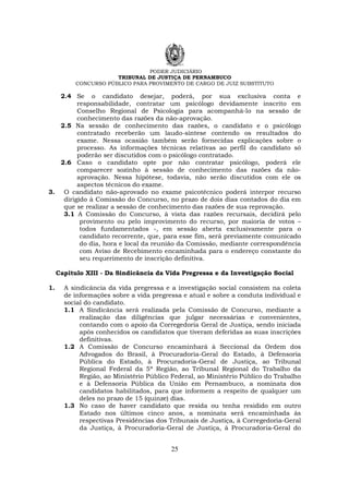 PODER JUDICIÁRIO
TRIBUNAL DE JUSTIÇA DE PERNAMBUCO
CONCURSO PÚBLICO PARA PROVIMENTO DE CARGO DE JUIZ SUBSTITUTO
25
2.4 Se o candidato desejar, poderá, por sua exclusiva conta e
responsabilidade, contratar um psicólogo devidamente inscrito em
Conselho Regional de Psicologia para acompanhá-lo na sessão de
conhecimento das razões da não-aprovação.
2.5 Na sessão de conhecimento das razões, o candidato e o psicólogo
contratado receberão um laudo-síntese contendo os resultados do
exame. Nessa ocasião também serão fornecidas explicações sobre o
processo. As informações técnicas relativas ao perfil do candidato só
poderão ser discutidos com o psicólogo contratado.
2.6 Caso o candidato opte por não contratar psicólogo, poderá ele
comparecer sozinho à sessão de conhecimento das razões da não-
aprovação. Nessa hipótese, todavia, não serão discutidos com ele os
aspectos técnicos do exame.
3. O candidato não-aprovado no exame psicotécnico poderá interpor recurso
dirigido à Comissão do Concurso, no prazo de dois dias contados do dia em
que se realizar a sessão de conhecimento das razões de sua reprovação.
3.1 A Comissão do Concurso, à vista das razões recursais, decidirá pelo
provimento ou pelo improvimento do recurso, por maioria de votos –
todos fundamentados -, em sessão aberta exclusivamente para o
candidato recorrente, que, para esse fim, será previamente comunicado
do dia, hora e local da reunião da Comissão, mediante correspondência
com Aviso de Recebimento encaminhada para o endereço constante do
seu requerimento de inscrição definitiva.
Capítulo XIII - Da Sindicância da Vida Pregressa e da Investigação Social
1. A sindicância da vida pregressa e a investigação social consistem na coleta
de informações sobre a vida pregressa e atual e sobre a conduta individual e
social do candidato.
1.1 A Sindicância será realizada pela Comissão de Concurso, mediante a
realização das diligências que julgar necessárias e convenientes,
contando com o apoio da Corregedoria Geral de Justiça, sendo iniciada
após conhecidos os candidatos que tiveram deferidas as suas inscrições
definitivas.
1.2 A Comissão de Concurso encaminhará à Seccional da Ordem dos
Advogados do Brasil, à Procuradoria-Geral do Estado, à Defensoria
Pública do Estado, à Procuradoria-Geral de Justiça, ao Tribunal
Regional Federal da 5ª Região, ao Tribunal Regional do Trabalho da
Região, ao Ministério Público Federal, ao Ministério Público do Trabalho
e à Defensoria Pública da União em Pernambuco, a nominata dos
candidatos habilitados, para que informem a respeito de qualquer um
deles no prazo de 15 (quinze) dias.
1.3 No caso de haver candidato que resida ou tenha residido em outro
Estado nos últimos cinco anos, a nominata será encaminhada às
respectivas Presidências dos Tribunais de Justiça, à Corregedoria-Geral
da Justiça, à Procuradoria-Geral de Justiça, à Procuradoria-Geral do
 