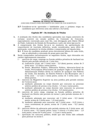 PODER JUDICIÁRIO
TRIBUNAL DE JUSTIÇA DE PERNAMBUCO
CONCURSO PÚBLICO PARA PROVIMENTO DE CARGO DE JUIZ SUBSTITUTO
28
3.7 Considerar-se-ão aprovados e habilitados para a próxima etapa os
candidatos que obtiverem nota não inferior a 6,0 (seis).
Capítulo XV – Da Avaliação de Títulos
1. A avaliação dos títulos dos candidatos aprovados nas etapas anteriores do
certame ocorrerá em sessão pública da Comissão do Concurso,
especialmente convocada para esse fim, com divulgação pelo Diário Oficial
do Poder Judiciário do Estado de Pernambuco e pelo site www.tjpe.jus.br.
2. A comprovação dos títulos far-se-á no momento da apresentação do
requerimento de inscrição definitiva, sendo considerados, para efeito de
pontuação, unicamente os títulos obtidos e comprovados até àquela data.
2.1 É ônus do candidato produzir prova documental idônea de cada título,
não se admitindo a concessão de prazo para esse fim.
3. Serão computados exclusivamente os seguintes títulos, aqui elencados em
caráter rigorosamente exaustivo:
I - exercício de cargo, emprego ou função pública privativa de bacharel em
Direito pelo período mínimo de 1 (um) ano:
a) Judicatura (Juiz): até 3 (três) anos - 2,0 (dois) pontos; acima de 3
(três) anos - 2,5 (dois e meio) pontos;
b) Pretor, Ministério Público, Defensoria Pública, Advocacia-Geral da
União, Procuradoria (Procurador) de qualquer órgão ou entidade da
Administração Pública direta ou indireta de qualquer dos Poderes
da União, dos Estados, do Distrito Federal e dos Municípios: até 3
(três) anos - 1,5 (um e meio) ponto; acima de 3 (três) anos - 2,0
(dois) pontos;
II - exercício do Magistério Superior na área jurídica pelo período mínimo
de 5 (cinco) anos:
a) mediante admissão no corpo docente por concurso ou processo
seletivo público de provas e/ou títulos - 1,5 (um e meio) ponto;
b) mediante admissão no corpo docente sem concurso ou processo
seletivo público de provas e/ou títulos - 0,5 (meio) ponto;
III - exercício de outro cargo, emprego ou função pública privativa de
bacharel em Direito não previsto no inciso I, pelo período mínimo de 1
(um) ano:
a) mediante admissão por concurso: até 3 (três) anos - 0,5 (meio)
ponto; acima de 3 (três) anos - 1,0 (um) ponto;
b) mediante admissão sem concurso: até 3 (três) anos - 0,25 (vinte e
cinco centésimos) de ponto; acima de 3 (três) anos - 0,5 (meio)
ponto;
IV - exercício efetivo da advocacia pelo período mínimo de 3 (três) anos: até
5 (cinco) anos - 0,5 (meio) ponto; entre 5 (cinco) e 8 (oito) anos - 1,0
(um) ponto; acima de 8 (oito) anos - 1,5 (um e meio) ponto;
V - aprovação em concurso público, desde que não tenha sido utilizado
para pontuar no inciso I:
 