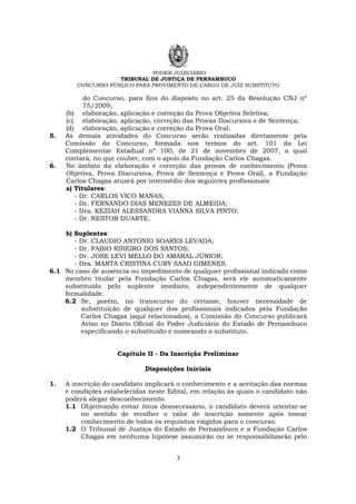 PODER JUDICIÁRIO
TRIBUNAL DE JUSTIÇA DE PERNAMBUCO
CONCURSO PÚBLICO PARA PROVIMENTO DE CARGO DE JUIZ SUBSTITUTO
3
do Concurso, para fins do disposto no art. 25 da Resolução CNJ nº
75/2009;
(b) elaboração, aplicação e correção da Prova Objetiva Seletiva;
(c) elaboração, aplicação, correção das Provas Discursiva e de Sentença;
(d) elaboração, aplicação e correção da Prova Oral.
5. As demais atividades do Concurso serão realizadas diretamente pela
Comissão do Concurso, formada nos termos do art. 101 da Lei
Complementar Estadual nº 100, de 21 de novembro de 2007, a qual
contará, no que couber, com o apoio da Fundação Carlos Chagas.
6. No âmbito da elaboração e correção das provas de conhecimento (Prova
Objetiva, Prova Discursiva, Prova de Sentença e Prova Oral), a Fundação
Carlos Chagas atuará por intermédio dos seguintes profissionais:
a) Titulares:
- Dr. CARLOS VICO MANAS;
- Dr. FERNANDO DIAS MENEZES DE ALMEIDA;
- Dra. KEZIAH ALESSANDRA VIANNA SILVA PINTO;
- Dr. NESTOR DUARTE.
b) Suplentes:
- Dr. CLAUDIO ANTONIO SOARES LEVADA;
- Dr. FABIO RIBEIRO DOS SANTOS;
- Dr. JOSE LEVI MELLO DO AMARAL JÚNIOR;
- Dra. MARTA CRISTINA CURY SAAD GIMENES.
6.1 No caso de ausência ou impedimento de qualquer profissional indicado como
membro titular pela Fundação Carlos Chagas, será ele automaticamente
substituído pelo suplente imediato, independentemente de qualquer
formalidade.
6.2 Se, porém, no transcurso do certame, houver necessidade de
substituição de qualquer dos profissionais indicados pela Fundação
Carlos Chagas (aqui relacionados), a Comissão do Concurso publicará
Aviso no Diário Oficial do Poder Judiciário do Estado de Pernambuco
especificando o substituído e nomeando o substituto.
Capítulo II - Da Inscrição Preliminar
Disposições Iniciais
1. A inscrição do candidato implicará o conhecimento e a aceitação das normas
e condições estabelecidas neste Edital, em relação às quais o candidato não
poderá alegar desconhecimento.
1.1 Objetivando evitar ônus desnecessário, o candidato deverá orientar-se
no sentido de recolher o valor de inscrição somente após tomar
conhecimento de todos os requisitos exigidos para o concurso.
1.2 O Tribunal de Justiça do Estado de Pernambuco e a Fundação Carlos
Chagas em nenhuma hipótese assumirão ou se responsabilizarão pelo
 